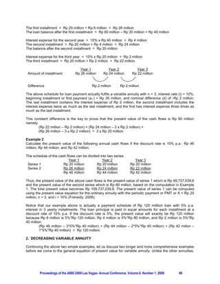 The first installment = Rp 20 million + Rp 6 million = Rp 26 million
The loan balance after the first installment = Rp 60 million – Rp 20 million = Rp 40 million

Interest expense for the second year = 10% x Rp 40 million = Rp 4 million
The second installment = Rp 20 million + Rp 4 million = Rp 24 million
The balance after the second installment = Rp 20 million

Interest expense for the third year = 10% x Rp 20 million = Rp 2 million
The third installment = Rp 20 million + Rp 2 million = Rp 22 million

                                  Year 1             Year 2             Year 3
 Amount of installment         Rp 26 million      Rp 24 million      Rp 22 million


 Difference                               Rp 2 million       Rp 2 million

The above schedule for loan payment actually fulfils a variable annuity with n = 3, interest rate (i) = 10%,
beginning installment or first payment (a 1 ) = Rp 26 million, and nominal difference (d) of -Rp 2 million.
The last installment contains the interest expense of Rp 2 million, the second installment includes the
interest expense twice as much as the last installment, and the first has interest expense three times as
much as the last installment.

This constant difference is the key to prove that the present value of the cash flows is Rp 60 million
namely:
        (Rp 22 million – Rp 2 million) + (Rp 24 million – 2 x Rp 2 million) +
        (Rp 26 million – 3 x Rp 2 million) = 3 x Rp 20 million.

Example 2
Calculate the present value of the following annual cash flows if the discount rate is 10% p.a.: Rp 46
million, Rp 44 million, and Rp 42 million.

The schedule of the cash flows can be divided into two series:
                           Year 1              Year 2                  Year 3
 Series 1              Rp 20 million        Rp 20 million           Rp 20 million
 Series 2              Rp 26 million        Rp 24 million           Rp 22 million
                       Rp 46 million        Rp 44 million           Rp 42 million

Thus, the present value of the above cash flows is the present value of series 1 which is Rp 49,737,039,8
and the present value of the second series which is Rp 60 million, based on the computation in Example
1. The total present value becomes Rp 109,737,039,8. The present value of series 1 can be computed
using the present value equation for the ordinary annuity with the periodic payment or PMT or A = Rp 20
million, n = 3, and i = 10% (Frensidy, 2008).

Notice that our example above is actually a payment schedule of Rp 120 milllion loan with 5% p.a.
interest in 3 yearly installments. The loan principal is paid in equal amounts for each installment at a
discount rate of 10% p.a. If the discount rate is 5%, the present value will exactly be Rp 120 million
because Rp 6 million is 5%*Rp 120 million, Rp 4 million is 5%*Rp 80 million, and Rp 2 million is 5%*Rp
40 million.
         (Rp 46 million – 3*5%*Rp 40 million) + (Rp 44 million – 2*5%*Rp 40 million) + (Rp 42 milion –
         1*5%*Rp 40 million) = Rp 120 million.

2. DECREASING VARIABLE ANNUITY

Continuing the above two simple examples, let us discuss two longer and more comprehensive examples
before we come to the general equation of present value for variable annuity. Unlike the other annuities,




        Proceedings of the IABE-2009 Las Vegas- Annual Conference, Volume 6, Number 1, 2009       98
 