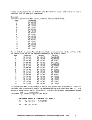 variable annuity requires that we divide the cash flows between series 1 and series 2. To help us
understand it, we had better go to the examples.

Example 3
Calculate the present value of the following cash flows, if it is known that i = 10%.
      Year                Installment
        1                 Rp 360,000
        2                 Rp 350,000
        3                 Rp 340,000
        4                 Rp 330,000
        5                 Rp 320,000
        6                 Rp 310,000
        7                 Rp 300,000
        8                 Rp 290,000
        9                 Rp 280,000
       10                 Rp 270,000
       11                 Rp 260,000
       12                 Rp 250,000
       13                 Rp 240,000
       14                 Rp 230,000
       15                 Rp 220,000
       16                 Rp 210,000

We can divide the above cash flows into 2 series, like the previous example, with the cash flow for the
first series is Rp 100,000 and with the nominal difference of -Rp 10,000 for series 2.
       Year          Installment          Series 1              Series 2
         1           Rp 360,000          Rp 100,000            Rp 260,000
         2           Rp 350,000          Rp 100,000            Rp 250,000
         3           Rp 340,000          Rp 100,000            Rp 240,000
         4           Rp 330,000          Rp 100,000            Rp 230,000
         5           Rp 320,000          Rp 100,000            Rp 220,000
         6           Rp 310,000          Rp 100,000            Rp 210,000
         7           Rp 300,000          Rp 100,000            Rp 200,000
         8           Rp 290,000          Rp 100,000            Rp 190,000
         9           Rp 280,000          Rp 100,000            Rp 180,000
        10           Rp 270,000          Rp 100,000            Rp 170,000
        11           Rp 260,000          Rp 100,000            Rp 160,000
        12           Rp 250,000          Rp 100,000            Rp 150,000
        13           Rp 240,000          Rp 100,000            Rp 140,000
        14           Rp 230,000          Rp 100,000            Rp 130,000
        15           Rp 220,000          Rp 100,000            Rp 120,000
        16           Rp 210,000          Rp 100,000            Rp 110,000

The present value of the above cash flows is the sum of the present value of cash flows in series 1 and
the present value of cash flows in series 2. The present value of the series 1 cash flows is Rp 782,370.86
which is an ordinary annuity with A = Rp 100,000, n = 16, and i = 10%. While the present value of series 2
              - nd           -16 (-Rp 10,000)
cash flows is       namely                    Rp 1,600,000 .
                i                  10%

            PV Variable Annuity = PV Series 1 + PV Series 2                                            (1)
             PV     = Rp 782,370.86 + Rp 1,600,000

            PV      = Rp 2,382,370.86




         Proceedings of the IABE-2009 Las Vegas- Annual Conference, Volume 6, Number 1, 2009    99
 