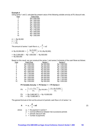 Example 4
Using series 1 and 2, calculate the present value of the following variable annuity at 5% discount rate.
      Year                 Cash Flow
        1                Rp 2,000,000
        2                Rp 1,950,000
        3                Rp 1,900,000
        4                Rp 1,850,000
        5                Rp 1,800,000
        6                Rp 1,750,000
        7                Rp 1,700,000
        8                Rp 1,650,000
        9                Rp 1,600,000
       10                Rp 1,550,000

d = -Rp 50,000
n = 10
i = 5%
                                                 d
The amount of series 1 cash flow is       a1       nd
                                                 i
                  § Rp 50,000 ·
= Rp 20,000,000 + ¨          ¸ + 10 (-Rp 50,000)
                  ©     5%    ¹
= Rp 2,000,000 – Rp 1,000,000 – Rp 500,000
= Rp 500,000

Based on this result, we can construct the series 1 and series 2 schedule of the cash fllows as follows:
   Year           Cash Flow                Series 1               Series 2
     1           Rp 2,000,000            Rp 500,000             Rp 1,500,000
     2           Rp 1,950,000            Rp 500,000             Rp 1,450,000
     3           Rp 1,900,000            Rp 500,000             Rp 1,400,000
     4           Rp 1,850,000            Rp 500,000             Rp 1,350,000
     5           Rp 1,800,000            Rp 500,000             Rp 1,300,000
     6           Rp 1,750,000            Rp 500,000             Rp 1,250,000
     7           Rp 1,700,000            Rp 500,000             Rp 1,200,000
     8           Rp 1,650,000            Rp 500,000             Rp 1,150,000
     9           Rp 1,600,000            Rp 500,000             Rp 1,100,000
    10           Rp 1,550,000            Rp 500,000             Rp 1,050,000

            PV Variable Annuity = PV Series 1 + PV Series 2
                     § 1  (1  5%) 10   ·
            PV     = ¨                    ¸Rp 500,000  §  10 (Rp 50,000) ·
                                                        ¨                   ¸
                     ¨        5%          ¸             ©        5%         ¹
                     ©                    ¹
            PV      = Rp 3,860,867.5 + Rp 10,000,000
            PV      = Rp 13,860,867.5

The general formula to find out the amount of periodic cash flow or A of series 1 is:

                                d
             A      =    a1       nd                                                                     (2)
                                i
        where       a1   =   the payment in period 1
                    d    =   nominal difference between two successive periods
                    i    =   periodic discount rate
                    n    =   number of payments




         Proceedings of the IABE-2009 Las Vegas- Annual Conference, Volume 6, Number 1, 2009      100
 