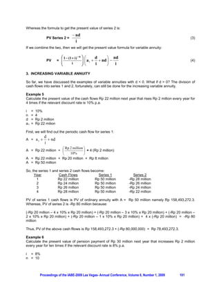 Whereas the formula to get the present value of series 2 is:
                                       nd
                 PV Series 2 =                                                                           (3)
                                        i
If we combine the two, then we will get the present value formula for variable annuity:

                           § 1  (1  i )  n   ·§
                 PV      = ¨                    ¸ ¨ a  d  nd ·  nd
                                                               ¸                                         (4)
                           ¨                    ¸    1
                           ©        i           ¹©      i      ¹    i

3. INCREASING VARIABLE ANNUITY

So far, we have discussed the examples of variable annuities with d  0. What if d  0? The division of
cash flows into series 1 and 2, fortunately, can still be done for the increasing variable annuity.

Example 5
Calculate the present value of the cash flows Rp 22 million next year that rises Rp 2 million every year for
4 times if the relevant discount rate is 10% p.a.

i    =   10%
n    =   4
d    =   Rp 2 million
a1   =   Rp 22 milion

First, we will find out the periodic cash flow for series 1:
                d
A =      a1       nd
                i
                    § Rp 2 million ·
A = Rp 22 million + ¨              ¸ + 4 (Rp 2 million)
                    ©    10%       ¹
A = Rp 22 million + Rp 20 million + Rp 8 million
A = Rp 50 million

So, the series 1 and series 2 cash flows become:
     Year            Cash Flows              Series 1                     Series 2
       1            Rp 22 million          Rp 50 million                -Rp 28 million
       2            Rp 24 million          Rp 50 million                -Rp 26 million
       3            Rp 26 million          Rp 50 million                -Rp 24 million
       4            Rp 28 million          Rp 50 million                -Rp 22 million

PV of series 1 cash flows is PV of ordinary annuity with A = Rp 50 million namely Rp 158,493,272.3.
Whereas, PV of series 2 is -Rp 80 million because:

(-Rp 20 million – 4 x 10% x Rp 20 million) + (-Rp 20 million – 3 x 10% x Rp 20 million) + (-Rp 20 million –
2 x 10% x Rp 20 million) + (-Rp 20 million – 1 x 10% x Rp 20 million) = 4 x (-Rp 20 million) = -Rp 80
million

Thus, PV of the above cash fllows is Rp 158,493,272.3 + (-Rp 80,000,000) = Rp 78,493,272.3.

Example 6
Calculate the present value of pension payment of Rp 30 million next year that increases Rp 2 million
every year for ten times if the relevant discount rate is 8% p.a.

i = 8%
n = 10



           Proceedings of the IABE-2009 Las Vegas- Annual Conference, Volume 6, Number 1, 2009    101
 