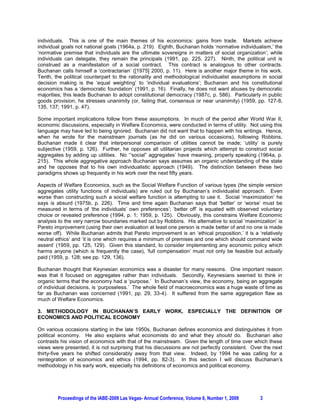 individuals. This is one of the main themes of his economics: gains from trade. Markets achieve
individual goals not national goals (1964a, p. 219). Eighth, Buchanan holds ‘normative individualism,’ the
‘normative premise that individuals are the ultimate sovereigns in matters of social organization’; while
individuals can delegate, they remain the principals (1991, pp. 225, 227). Ninth, the political unit is
construed as a manifestation of a social contract. This contract is analogous to other contracts.
Buchanan calls himself a ‘contractarian’ ([1975] 2000, p. 11). Here is another major theme in his work.
Tenth, the political counterpart to the rationality and methodological individualist assumptions in social
decision making is the ‘equal weighting’ to ‘individual evaluations’; Buchanan and his constitutional
economics has a ‘democratic foundation’ (1991, p. 16). Finally, he does not want abuses by democratic
majorities; this leads Buchanan to adopt constitutional democracy (1987c, p. 586). Particularly in public
goods provision, he stresses unanimity (or, failing that, consensus or near unanimity) (1959, pp. 127-8,
135, 137; 1991, p. 47).

Some important implications follow from these assumptions. In much of the period after World War II,
economic discussions, especially in Welfare Economics, were conducted in terms of utility. Not using this
language may have led to being ignored. Buchanan did not want that to happen with his writings. Hence,
when he wrote for the mainstream journals (as he did on various occasions), following Robbins,
Buchanan made it clear that interpersonal comparison of utilities cannot be made; ‘utility’ is purely
subjective (1959, p. 126). Further, he opposes all utilitarian projects which attempt to construct social
aggregates by adding up utilities. No ‘“social” aggregates’ have meaning, properly speaking (1964a, p.
215). This whole aggregative approach Buchanan says assumes an organic understanding of the state
and he opposes that to his own individualistic approach (1949). The distinction between these two
paradigms shows up frequently in his work over the next fifty years.

Aspects of Welfare Economics, such as the Social Welfare Function of various types (the simple version
aggregates utility functions of individuals) are ruled out by Buchanan’s individualist approach. Even
worse than constructing such a social welfare function is attempting to use it. Social ‘maximization’ he
says is absurd (1975b, p. 226). Time and time again Buchanan says that ‘better’ or ‘worse’ must be
measured in terms of ‘the individuals’ own preferences’; ‘better off’ is equated with observed voluntary
choice or revealed preference (1994, p. 1; 1959, p. 125). Obviously, this constrains Welfare Economic
analysis to the very narrow boundaries marked out by Robbins. His alternative to social ‘maximization’ is
Pareto improvement (using their own evaluation at least one person is made better of and no one is made
worse off). While Buchanan admits that Pareto improvement is an ‘ethical proposition,’ it is a ‘relatively
neutral ethics’ and ‘it is one which requires a minimum of premises and one which should command wide
assent’ (1959, pp. 125, 129). Given this standard, to consider implementing any economic policy which
harms anyone (which is frequently the case), ‘full compensation’ must not only be feasible but actually
paid (1959, p. 128; see pp. 129, 136).

Buchanan thought that Keynesian economics was a disaster for many reasons. One important reason
was that it focused on aggregates rather than individuals. Secondly, Keynesians seemed to think in
organic terms that the economy had a ‘purpose.’ In Buchanan’s view, the economy, being an aggregate
of individual decisions, is ‘purposeless.’ The whole field of macroeconomics was a huge waste of time as
far as Buchanan was concerned (1991, pp. 29, 33-4). It suffered from the same aggregation flaw as
much of Welfare Economics.

3. METHODOLOGY IN BUCHANAN’S EARLY WORK, ESPECIALLY THE DEFINITION OF
ECONOMICS AND POLITICAL ECONOMY

On various occasions starting in the late 1950s, Buchanan defines economics and distinguishes it from
political economy. He also explains what economists do and what they should do. Buchanan also
contrasts his vision of economics with that of the mainstream. Given the length of time over which these
views were presented, it is not surprising that his discussions are not perfectly consistent. Over the next
thirty-five years he shifted considerably away from that view. Indeed, by 1994 he was calling for a
reintegration of economics and ethics (1994, pp. 82-3). In this section I will discuss Buchanan’s
methodology in his early work, especially his definitions of economics and political economy.




        Proceedings of the IABE-2009 Las Vegas- Annual Conference, Volume 6, Number 1, 2009      3
 