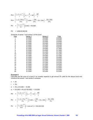 § 1  (1  8%) 10 ·
PV= ¨
    ¨        8%          ¸                         8%
    ©                    ¹
PV= Rp 503,256,104.9 – Rp 250,000,000
PV= Rp 253,256,104.9

4. THE APPLICATION ON BOND VALUATION

One of the applications of variable annuity is to value the fair price of bonds. The valuation of a bond
always involves two kinds of interest rates i.e. the bond coupon rate and the investor’s expected yield.
The cash flow patterns for bond repayment are also two. First, bonds that pay only the coupon
periodically and the principal at the maturity date. Second, bonds that pay off the pricincipal in equal
amounts every period, plus the accrued periodic interest. The principal balance of the bond payable in the
second group will decline from one period to another period and the amount of the accrued periodic
interest decreases as well.

Example 7
A corporation issues a US$ 100,000 bond with 4% annual coupon. The bond will be repaid in 20 equal
principal payment every year-end, $ 5,000 each plus the accrued interest. Calculate the fair price of the
bond if an investor requires 10% yield for this bond.

n = 20 i= 10% d = 4% x $ 5,000 = $ 200
a 1 = $ 5,000 + 4% ($ 100,000) = $ 9,000

    Year            Principal Payment         Interest Expense            Total
      1                  $ 5,000                   $ 4,000               $ 9,000
      2                  $ 5,000                   $ 3,800               $ 8,800
      3                  $ 5,000                   $ 3,600               $ 8,600
      4                  $ 5,000                   $ 3,400               $ 8,400
      5                  $ 5,000                   $ 3,200               $ 8,200
      6                  $ 5,000                   $ 3,000               $ 8,000
      7                  $ 5,000                   $ 2,800               $ 7,800
      8                  $ 5,000                   $ 2,600               $ 7,600
      9                  $ 5,000                   $ 2,400               $ 7,400
     10                  $ 5,000                   $ 2,200               $ 7,200
     11                  $ 5,000                   $ 2,000               $ 7,000
     12                  $ 5,000                   $ 1,800               $ 6,800
     13                  $ 5,000                   $ 1,600               $ 6,600
     14                  $ 5,000                   $ 1,400               $ 6,400
     15                  $ 5,000                   $ 1,200               $ 6,200
     16                  $ 5,000                   $ 1,000               $ 6,000
     17                  $ 5,000                    $ 800                $ 5,800
     18                  $ 5,000                    $ 600                $ 5,600
     19                  $ 5,000                    $ 400                $ 5,400
     20                  $ 5,000                    $ 200                $ 5,200



           Proceedings of the IABE-2009 Las Vegas- Annual Conference, Volume 6, Number 1, 2009   102
 