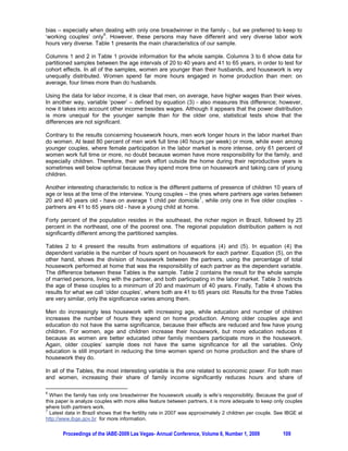 YOUNGER VS. OLDER COUPLES: IS HOME PRODUCTION STILL AN ISSUE?

                 Regina Madalozzo, Insper – Institute of Education and Research, Brazil
                                     Ludmila Shiratori, USP-FEA

ABSTRACT

Evidence shows that the earnings gender gap is narrowing in a majority of societies. However, this
movement is not constant along different personal characteristics. One explanation for this is that the
economic notion of family biases women’s choices and limits them in such ways that they do not feel
that they are as productive as their partners. This study uses Brazilian data in order to understand the
influence of economic power on family decisions, especially on the division of housework between
couples. Our results indicate that economic power has a strong impact on the prospects for greater
equality between the genders.

1. INTRODUCTION

The last thirty years have been very significant in terms of labor market changes for women. For
instance, in Brazil, during the nineteen-seventies, women’s participation in the labor market was
                                                                           1
approximately 20 percent, while by 2006 it had risen to about 50 percent . All other Latin American
countries present similar statistics, except Paraguay, where the trend is not so obvious (see Dureya,
Edwards and Ureta 2006). At the same time, the wage gap between men and women has shown a
                                                                                            2
dramatic reduction. Galarza, Medina and Diaz (2006) studied six Latin American countries from the
beginning of the nineteen-eighties to the end of the nineteen-nineties and concluded that the gender
wage gap was as great as 46,55 percent in 1981 (Brazilian data) and had fallen to 5,91 percent in
                        3
1998 (Colombian data ). Using the quantile regression method, Madalozzo and Martins (2007)
conclude that the gap reduction was not in the same proportion for all women. The most qualified and
remunerated women, those in the highest wage quantile distribution, were those where the gender
wage gap stayed constant more often.

These results can be matched with models of household production, because latter models use the
home production responsibility to understand earning and market opportunities differentials between
genders. Following Becker (1965), if two members of a couple have different abilities, each one will
specialize in the labor for which he/she has comparative advantage. Usually, men have a comparative
advantage in the labor market, and women on housework. This model explains why female labor
participation was naturally lower and perpetuated the traditional division of labor in and outside the
home by gender. Folbre (1994) analyses different patterns of evolution among nations and shows that
patriarchal power is sustained by the female being more concerned with greater responsibility for
family well-being, as compared to men. Even when both work full time outside the home, women
continue to be responsible for most of the housework (see Álvarez and Miles 2006; Hersch and
Stratton 1994; Madalozzo, Martins and Shiratori 2008). Some aspects regarding decreasing fertility
rates and welfare programs directed mostly towards women have the aim of achieving more equal
distribution of power within families. Intra-household bargaining models (as in Manser and Brown
1980; or Lundberg and Pollak 1993) are another way to model those internal decisions, including
decisions of continuing or breaking of marriages, i.e., divorce.

In this study, we use Brazilian data on wages, incomes, and hours of work inside and outside the
home to better understand how distribution of power between women and men within Brazilian
families impacts the division of housework between husbands and wives. Our hypothesis is that
economic power is a good proxy for intra-household power. Applying this variable to men and women
in our sample, we model the housework distribution using ordinary least squares regression and
Oaxaca decomposition. Our results show that economic power and successful careers have a strong
impact on greater equality in the family.



1
  See IBGE (Instituto Brasileiro de Geografia e Estatística), the Brazilian official Bureau of Statistics, at
http://www.sidra.ibge.gov.br/bda/emprego.
2
  They were: Argentina, Brazil, Colômbia, Costa Rica, Honduras and Uruguay.
3
  These values represent the bigger and the smaller for all sample. Brazilian results are: 46,55 percent in 1981
and 30,57 percent in 1998. Other statistics available in Galarza, Medina and Diaz (2006).

       Proceedings of the IABE-2009 Las Vegas- Annual Conference, Volume 6, Number 1, 2009                106
 