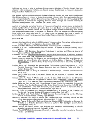 We cannot directly observe the values either of P or of D . However, some proxy variables may
indicate their approximate value. In this paper, we will use the impact of individual on the family
income, i.e.:
                              individual income
                   power                                                                                   (3)
                                family income

For both variables, income is not only labor income, but also other sources (such as savings’ interest,
or social insurance, for instance). The more the individual income represents as a proportion of the
total family income, the more power he/she has on deciding where and how this money will be spent.

Considering that each individual may allocate his/her time into labor market or housework, and the
labor market pays a certain amount of money, w , while housework produces a public good not
remunerated by money, giving utility only to the family members as whole, each individual faces the
problem specified by equation (2) and considers his/her options.

In order to empirically estimate the effects of power on the totality of work, an available alternative is
to consider a model of housework hours explained by several aspects that affect this result, including
economic power as expressed in equation (3). The proposed model follows equation (4):

                               n                           m
housework hours         E 0  ¦ E i (demographics)       ¦E       j   (labor market )  Jpower  H            (4)
                               i 1                        j n 1
or:
                                     n                                 m
    percentual housework      E 0  ¦ E i (demographics)              ¦E   j   (labor market )  Jpower  H (5)
                                     i 1                           j n 1


The difference between the two models is the dependent variable. Equation (4) proposes a model of
the number of hours that each individual spends on housework, conditional on their characteristics,
based on Álvarez and Miles (2006). However, a feminist economics approach critiques this kind of
model, because it affirm that the additional income that a woman receives usually goes to pay for help
with housework. Therefore, increasing economic power would not mean more equally distributed
home production between husbands and wives. In this paper we test this alternative using equation
(5). This second approach, using the share of housework done by each partner, is close to the one
used by Gupta and Ash (2006). The next section offers the results for both models.

2. DATA AND EMPIRICAL RESULTS

We apply the preceding model to Brazilian data available from the Brazilian Institute of Geography
and Statistics (IBGE). The National Research for Sampling Domiciles (PNAD, ‘Pesquisa Nacional por
Amostra de Domicílios’) is a source of microdata concerning individuals for the country, except for
some sparsely populated areas. PNAD is the most complete Brazilian dataset that includes
information on demographic variables (migration and education, for example), labor market variables
(wages, hours of work), and some additional subjects such as fertility and hours of housework. While
it has these positive characteristics, it is conducted only once per year and it does not follow families
through time. Therefore, its cross-sectional aspect does not allow an analysis through time for the
same individuals so as to control for fixed effects.

In the present study, we selected only couples between ages 20 and 65 years, inclusive. Because our
main concern is with the housework hours and economic power, we only considered married
           5
individuals .
Another important limitation of our sample is that we chose to analyze only couples consisting of
employed wives and husbands. Different approaches could be followed in order to avoid selection


5
  It is important to notice that Brazilian law is very particular concerning marriage. The informal union is
considered as having the same status as the formal one depending on duration and stability of the union. PNAD
does not ask about marital status. We call ‘married’ all persons that are heads of the household and have a
declared partner. Both kinds of individuals are in our sample.

        Proceedings of the IABE-2009 Las Vegas- Annual Conference, Volume 6, Number 1, 2009              108
 