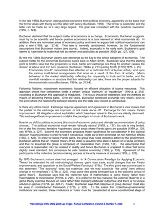 In the late 1950s Buchanan distinguished economics from political economy, apparently on the basis that
the former deals with theory and the latter with policy (Buchanan, 1959). The former is positivistic and the
latter can be made so, to a very large degree. His goal was consistent with the ‘positivist revolution’
(1959, p. 124).

Buchanan declared that the subject matter of economics is exchange. Economists, Buchanan suggests,
must try to be scientific and hence positive economics is a core element of what economists do. In
addition, there are normative areas of economic policy and here he argues that ‘political economists’ can
play a role (1959, pp. 127-8). That role is severely constrained, however, by the fundamental
assumptions that Buchanan makes (see above). Indeed, especially in his early work, Buchanan’s goal
seems to have been to make that role as narrow and positivistic as possible (1959, pp. 127, 138).

By the mid 1960s Buchanan clearly saw exchange as the key to the whole discipline of economics. The
subject matter for the economist Buchanan traces back to Adam Smith. Buchanan says that the starting
point is Smith’s view that the ‘propensity to truck, barter and exchange one thing for another’ causes the
division of labour and, it in turn, opulence (Buchanan, 1964a, p. 213 quoting Smith, [1776] 1976, p. 25).
         Economists ‘should’ concentrate their attention on a particular form of human activity, and upon
         the various institutional arrangements that arise as a result of this form of activity. Man’s
         behaviour in the market relationship, reflecting the propensity to truck and to barter, and the
         manifold variations in structure that this relationship can take; these are the proper subjects for
         the economist’s study (Buchanan, 1964a, pp. 213-4).

Following Robbins, mainstream economists focused on efficient allocation of scarce resources. This
approach shows how competition yields a certain ‘unique “optimum” or “equilibrium”’ (1964a, p. 218).
According to Buchanan this approach is misguided. The focus should be exchange, and the markets as
means of delivering Pareto gains. Over the years, Buchanan construed exchange very widely, even to
the point where the relationship between citizens and the state was viewed as contractual.

Is there any ethics here? Exchange requires agreement and agreement in Buchanan’s view means that
the parties to the exchange are improved or not made worse off. Exchange for him means Pareto
improvement. All allegations about exploitation which have been raised in the past are silently dismissed.
This exchange-Pareto improvement model is the paradigm for much of Buchanan’s work.

Now let us shift to political economy (the study of economic policy and ultimate recommendation of policy
choices). The political economist must remain ‘ethically neutral’ (1959, p. 127); his role is very limited.
He or she first invents ‘tentative hypotheses’ about areas where Pareto gains are possible (1959, p. 128;
see 1975b, p. 227). Second, the economist proposes these hypotheses for consideration in the political
decision-making process in order to test if ‘consensus’ exists as to their beneficial (or non-harmful) effects
(1959, p. 128). In order to realize Pareto gains, the group may need collective action by the government.
Buchanan admits that an ‘implicit’ theory of the state is assumed (the state is based on a social contract)
and that he assumed the group is composed of ‘reasonable men’ (1959, 134). The assumption that
everyone is reasonable may be violated in reality and hence Buchanan is prepared to allow that some
slightly lower standard; this consensus he calls ‘relative unanimity’ (1959, p. 135). Agreement of the
participants in the collective decision-making process is the only measure of success (1959, p. 128).

By 1975 Buchanan’s mature view had emerged. In ‘A Contractarian Paradigm for Applying Economic
Theory’ he reiterated his old methodological themes: gains from trade, social changes that are Pareto
improvements, and opposition to the Social Welfare Function (1975b). The third point was summarized in
this statement ‘“The economy” does not maximize, and we may substitute “the polity” here without
change in my emphasis’ (1975b, p. 225). Now some new points emerged due to the welcome arrival of
game theory. Buchanan says that the preferred type of mathematics is game theory rather than
maximization or minimization (1975b, p. 229). It is preferred for two reasons: the external observer in a
game-theory exercise focuses on rules rather than imposing particular outcomes; and there is no unique
solution in games (1975b, pp. 226-7). Finally, Buchanan says that collective or group decision must also
be seen in ‘contractarian’ framework (1975b, p. 228). To the extent that ‘collective-governmental
institutions’ are needed, these institutions or ‘rules’ must be ‘preselected at some constitutional stage of




         Proceedings of the IABE-2009 Las Vegas- Annual Conference, Volume 6, Number 1, 2009        4
 