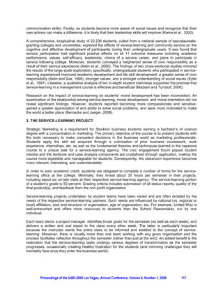A FRAMEWORK FOR ASSESSING STUDENT OUTCOMES FROM THE SERVICE-LEARNING
                  EXPERIENCE IN A CAPSTONE MARKETING COURSE

         Jennifer Barr, The Richard Stockton College of New Jersey, Pomona, New Jersey, USA

ABSTRACT

Volunteerism is consistent with the mindset, value system, and motivation of the Millennials or Generation
Y, a demographic that gravitates toward companies with corporate cultures that stress social
responsibility and diversity. Civic responsibility and service-learning (a pedagogical method that
integrates community service with academic study) are inextricably intertwined. Consequently, an
important issue surrounds the impact of service-learning on the academic development and life skill
development of undergraduate students, and ultimately, their preparedness for the professional arena.
The purpose of this paper is to present a framework and advance hypotheses for an empirical exploration
of the intellectual and personal outcomes that accrue to undergraduate students from the service-learning
experience in a capstone marketing course.

Keywords: Service-Learning, Marketing Pedagogy, Experiential Education, Civic Engagement, Strategic
Marketing

1. INTRODUCTION

Volunteerism is consistent with the mindset, value system, and motivation of the Millennials or Generation
Y segment (born in or after 1992), representing about 80 million or roughly 30% of the American
population (Gerdes, 2006). Upon graduation, they gravitate towards companies with corporate cultures
that stress social responsibility, diversity, and environment (Gerdes, 2006). Further, community service
and serving the greater good are among their top priorities (Gerdes, 2008). In short, they strive to “do
good, while doing well” (Gerdes, 2008, p. 1).
                                                                                                           st
Blending civic engagement with academia is one of the challenges facing higher education during the 21
century. Colleges and universities are under pressure to revisit their historic commitment to service (Hinck
and Brandell, 2000). Indeed, developing partnerships between the campus and external organizations is
at the heart of renewing community engagement (W.K. Kellogg Foundation, 1999), and advancing civic
responsibility (Gronski and Pigg, 2000). The Richard Stockton College of New Jersey (hereafter referred
to as “Stockton”) has embraced this initiative; in fact, service-learning has been incorporated into the
curriculum for over a decade.

Strategic Marketing, the capstone course for business students with a concentration in marketing at
Stockton, has been designed to weave a service-learning component into the curriculum since the Fall
2004 semester. Real-world problems and applications are taught in a real-world context; specifically, the
course is used as a platform to explore, craft, and implement projects for a multitude of service-learning
partners including United Way of Atlantic County, the Boys and Girls Club of Atlantic City, Family Services
Association, and the School Peacemaker (an anti-bullying organization). In essence, the class
establishes a bridge between the college and non-profit community so students can garner valuable
experience in the field while simultaneously gaining an appreciation for civic engagement.

Student teams in the capstone course apply their marketing, business, and technology skills to
conceptualizing, researching, refining, and ultimately launching projects for the non-profit agencies. In
accordance with Kolb’s experiential learning model, Petkus (2000) noted that advanced-level marketing
courses “…can make an even greater contribution to the marketing efforts of a non-profit organization.
Students at this level have a greater breadth and depth of marketing knowledge and skills… (from other
course projects, internships, etc.) to draw on for reflection” (p. 65).

The process is mutually beneficial. The teams lend their skill set to the service-learning partners,
completing a quality project for their portfolio in the process. And the non-profit organizations are able to
reap the benefits of much-needed resources in the areas of human talent and time, yielding important




         Proceedings of the IABE-2009 Las Vegas- Annual Conference, Volume 6, Number 1, 2009       114
 