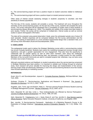 research and discovery of new knowledge in addition to integrating, communicating, and applying
knowledge through professional service (Coye, 1997). He called on members of the faculty to adopt a
“reflective practitioners” mindset, oscillating between theory and practice to bring the daily problems of
real people in real neighborhoods into the university classroom. Service “is not just something students
do in their spare time; it connects back to the core curriculum and the search for shared values” (Boyer,
1990, p. 26). The growth of service-learning on college campuses during the 1990s is indicative of a
renewed emphasis on campus-community partnerships (Bringle and Hatcher, 2004a).

2.2. The Foundations of Service-Learning

The notion of civic responsibility is intertwined with a service-learning perspective. Civic engagement
initiatives have awakened renewed interest in promoting institutional citizenship, building new campus-
community programs, and promoting a broad sense of civic responsibility in higher education (Bringle and
Hatcher, 2002).

A literature review undertaken by Hervani and Helms (2004) indicated that service-learning has been
applied in a wide variety of disciplines and courses including writing and composition, finance,
engineering, psychology, science and mathematics, accounting, nursing, Spanish, political science, and
liberal arts. Service-learning projects have also been developed for economics (Hervani and Helms,
2004), management (Angelidis et al., 2004; Madsen and Turnbull, 2006); marketing (Easterling and
Rudell, 1997; Petkus, 2000; Klink and Athaide, 2004; Barr, 2008a; Barr 2008b), personal selling
(Hagenbuch, 2006), and advertising (Lopez and Lee, 2005) courses.

Easterling and Rudell (1997) provided the first examination of service-learning in a marketing context.
The authors developed an extensive background and justification for integrating service-learning into the
marketing curriculum as well as the benefits that accrue to all parties. A specific program is suggested for
a marketing internship. Petkus (2000) extended the work of Easterling and Rudell (1997) into other facets
of marketing including principles of marketing, marketing/management strategy, marketing research,
personal selling/sales management, integrated marketing communications, and consumer behavior. It is
noteworthy to mention that Petkus (2000) provided a general framework for the design and
implementation of service-learning courses in marketing, and Hagenbuch (2006) and Barr (2008a, 2008b)
advanced specific pedagogical models for personal selling, marketing research and strategic marketing
courses, respectively.

2.3. Empirical Investigations of the Service-Learning Experience

As noted earlier, the number of empirical investigations undertaken in marketing has been sparse. So a
review of the empirical service-learning literature is warranted to determine the impact of the experiential
technique on the academic and personal development of students, as well as other desired outcomes. It
is noteworthy to mention that Gelmon (2000) stressed the need to establish a comprehensive research
program to gain knowledge about service-learning assessment, including a conceptual framework of best
practices principles (and necessary refinement), and operationalization of variables.

Service-learning outcomes have focused on two broad areas: 1) student outcomes related to intellectual
skills; and, 2) student personal outcomes (Rama et al., 2000). The first taxonomy includes an assessment
of cognitive competencies including traditional textbook knowledge, as well as critical-thinking and
decision-making skills. Students engaged in service-learning projects are more inclined to resolve “real”
problems that they consider significant and personally relevant. Moreover, they gain a greater
understanding of course material due to the contextual relevance of the service-learning experience. And,
ultimately, students are challenged to reevaluate or reaffirm their own perspectives as a result of
interfacing with people from diverse backgrounds. The second classification, student personal outcomes,
include an evaluation of various values-related qualities that may be enhanced due to the service-learning
experience including honesty, ethical conduct, and a desire to foster constructive social change.
Heightened self-awareness, appreciation of and tolerance for individuals from diverse backgrounds are
potential positive personal outcomes. Likewise, students feel a stronger connection to the broader
community, establishing relationships with site supervisors, faculty and peers (honing teamwork and




        Proceedings of the IABE-2009 Las Vegas- Annual Conference, Volume 6, Number 1, 2009       116
 