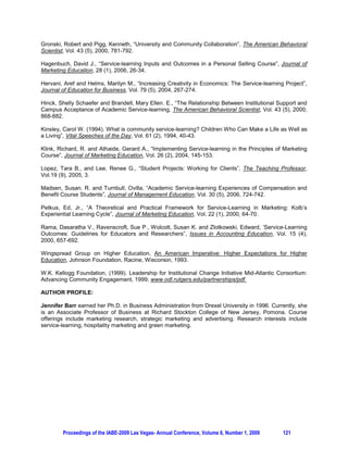 The instructor has generally found that the quality of the projects is directly correlated to the degree of
supervision provided by both the instructor and the service-learning contact. And level of satisfaction is
predicated on consistent involvement by the service-learning partner. Ongoing communication among all
parties is essential to delivery of a superior product. It’s also a means for monitoring whether or not teams
are staying on task and managing their time efficiently and effectively.

The last week of the semester, the student teams reflect on the service-learning aspect of the course.
Overall, they have reported positive experiences associated with such tasks. Students conveyed that the
projects were both challenging and rewarding, and many have articulated their intention to continue
volunteer work in the community. They take pride in their service-learning accomplishments, and are
eager to share their ideas about potential topics for future Strategic Marketing classes. Students have
also communicated the value of building their portfolio in such a competitive and economically-
challenging job market. Many have used the service-learning project as a platform for securing an
interview. The only areas of concern expressed by students about the course have centered on lack of
communication and/or consistent direction from the service-learning agency, group dynamics, group
diversity, and the ability to manage the workload.

Written comments on the instructor’s student evaluations have generally indicated that students liked the
course format; valued the time spent on site at the service-learning organization; felt the project was
demanding at times but valuable; thought their knowledge was broadened in the subject area through
application; and, believed the team project was essential for preparing them for a job in the field.

The benefits that accrue to the students include establishing an alliance with a non-profit and, in the
process, gaining a greater appreciation for that sector; the development of critical thinking and
organizational skills; the ability to work collaboratively and creatively; and, the capacity for managing a
service-learning project from conceptualization through completion. They also have a finished product for
their portfolio.

The primary benefits realized by the service-learning partners are the ability to gain ideas and assistance
on various projects. In addition to the students’ marketing savvy, the agencies place a high premium on
their technology skills. The findings and recommendations of the student teams are used by the agencies
for planning purposes, to establish new initiatives, to project a more contemporary image (in terms of
outdated brochures, videos, websites), etc.

4. FRAMEWORK FOR AN EMPIRICAL STUDY

As noted earlier, Petkus (2000) recommended that future service-learning research focus on empirical
studies tailored to marketing courses. Hagenbuch (2006) established a paradigm for examining the use of
service-learning in a personal selling course. The inputs and outcomes of a sales project provided the
foundation for the study. Qualitative and quantitative analyses supported the notion that the class project
is beneficial to both the students and the non-profit partners. The purpose of this paper is to extend the
literature via presentation of a framework for an empirical study on the benefits that accrue to students
from the service-learning experience in a capstone marketing course.

It is recommended that a quantitative study is undertaken to assess the impact of the service-learning
experience on the desired outcomes (including intellectual and personal) for students. A convenience
sample of undergraduate juniors and seniors will be queried using a basic pretest-posttest methodology
during the Fall 2009 and Spring 2010 semesters. The following hypotheses will be tested:

H 1 : The service-learning project will have a positive impact on level of student satisfaction with the
capstone marketing course.
H 2 : The service-learning project will have a positive impact on student attitudes about the marketing
discipline.
H 3 : The service-learning project will have a positive impact on student perceptions about preparation for a
position in the marketing field.




         Proceedings of the IABE-2009 Las Vegas- Annual Conference, Volume 6, Number 1, 2009       118
 
