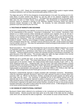 “trade”’ (1975b, p. 227). Clearly, the ‘contractarian paradigm’ is extended from goods in regular markets
to political institutions, such as those that provide public goods (1975b, p. 228).

The stage was set by 1975 for the emergence of several features in his work: the working out of a full-
scale theory of social contract (see Section 6); and the start of his research programme called
constitutional political economy (see Section 7). The Nobel Prize was awarded to him on the basis of the
latter (plus his work on Public Choice more generally). The development of constitutional political
economy seems to represent a blurring of the distinction between economics (facts) and political
economy (values) discussed in his 1959 article. By necessity, his early enthusiastic embrace of
positivism must have waned by the mid-1970s.

4. THE ETHICS OF MARKETS AND EXCHANGE

Buchanan’s understanding of the definition of economics and the role of the economist, is closely related
to his understanding of the economy. Exchange is fundamental. So is contract. Buchanan’s main
interest is in a mature economy where exchange and contracts occur regularly, but as we will see in
Section 6, he is prepared to discuss the origins of these from a state of nature. In a mature economy,
markets are an important institution; they link together buyers and sellers and provide the framework for
bargaining and contracting. Even the exchange-contract-market framework is insufficient. Private
property is needed. Once this set of linkages is created, specialization can occur. Also the state must
enter somewhere along the way. Contracts must be enforced by the state, private property boundaries
must be clarified, and so on. How does this specialization-market-exchange-private property chain relate
to the ethics of economics?

Recall assumption 7. The ‘mutuality of advantage that may be secured by different organisms as a result
of cooperative arrangements … is the one important truth’ in economics (1964a, p. 218). This simple
truth was expanded into a spontaneous order theory by the classical economists, who are Buchanan’s
inspiration. ‘Classical political economy contains the important principle of spontaneous coordination, the
great discovery of the 18th century. This principle states that, within the legal umbrella of the minimal
state and given certain conditions, the market “works”’ (1987c, p. 586).

Markets are not a ‘morally free zone’; on the contrary, ‘the market relationship offers the exemplar of
rational morality’ (1991, p. 209). ‘The market takes persons as they are, differences and all, and allows
mutual gains to be secured’; indeed, ‘the market process itself insures mutuality of gain’ (1977, p. 70).
While ‘bargaining power and … bargaining skills’ vary, the surplus ‘that trade makes possible is shared
among all traders, and certainly no trader finds himself made worse off in absolute terms in his post-trade
position than in his pre-trade position’ (1977, pp. 70-1). Buchanan repeatedly refers to ‘gains from trade’
made possible by specialization, and exchange in the market (see 1964a, p. 218; 1975b, p. 229; 1991, pp.
109-23). These arrangements provide Pareto gains and are in the common good.

Buchanan’s market-friendly approach is largely consistent with mainstream economics. Nevertheless,
unlike the mainstream approach, Buchanan’s ‘gains from trade’ approach focuses on process rather than
outcomes (1991, pp. 109-23). For Buchanan, markets, exchange and private property can deliver gains
from trade; they are ‘good.’ This ‘goodness’ is extended by him to the political contract and I will
elaborate later on his ‘contractarian’ approach to politics in Sections 6 and 7. In addition to the minimal
state mentioned above, private property must enter the ‘gains from trade’ picture. In Section 6, I will turn
to Buchanan’s response to the great social contract theorists, including his view on how private property
emerges historically in the state of nature before the social contract occurs. A little background on some
of the social contract theorists is presented next.

5. SIX VISIONS OF CONSTITUTIONAL CONTRACT

Buchanan’s Nobel citation referred to his contribution to the ‘contractual and constitutional bases for …
decision-making.’ Several accounts have been given as to the origin of the state and the conditions
under which one can describe the state as legitimate. I will consider six social contract theorists. These




        Proceedings of the IABE-2009 Las Vegas- Annual Conference, Volume 6, Number 1, 2009       5
 