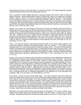 writers advanced a theory of the state based on compact or contract. The original agreement provides
the ethical framework within which the state operates over time.

First, in Leviathan, Thomas Hobbes described a conjectural history of the world in order to justify the
power of the state. The pre-political state of nature is a state of war; there is no morality and no property
(Hobbes, 1968, pp. 183-8). It is from this unpleasant anarchy that people seek to flee. They compact
with a sovereign for security; no mutual contract exists (Hobbes, 1968, pp. 190-201). This Leviathan
must be all-powerful to provide security. Once that security is provided, the state should permit scope for
autonomous action (including commerce) providing that this liberty does not undermine the state (1968,
pp. 294-302). Buchanan is fascinated by Hobbes and at times presents himself as a Hobbesian ([1975]
2000, pp. 32, 87; 1979; see 1991, p. 234).

Second, John Locke in the Two Treatises of Government provides an alternative conjectural history to
Hobbes and uses this to justify both (limited) state power and revolution. He provides a genuine social
contract theory. Private property exists in the state of nature (one mixes one’s labour with that which is
common to privatize it) but it is somewhat insecure; a state of war is never far away (1988, pp. 285-99,
350, 352). Individuals enter into a contract with the sovereign to protect their property and provide
security to permit further acquisition (1988, pp. 276-7, 301, 324, 331, 329, 350-2, 381, 412). Failure to
provide these things leads to the illegitimacy of the state and the right to revolution can be exercised
(1988, pp. 406-12). Buchanan accepts aspects of Locke’s approach (see also [1975] 2000, pp. 80, 107;
see also pp. 79, 121n., 187).

Third, in the Second Discourse Jean-Jacques Rousseau sets out to correct certain details in the
conjectural histories of Hobbes and Locke (Rousseau, 1964, pp. 76-248). In The Social Contract
Rousseau sets out his own social-contract framework (Rousseau 1978). In this work he developed his
doctrine of the general will, among other things. It is the general will which wills the social contract. This
is more than the sum of individual narrow self-interest (particular wills). Clearly, Rousseau imposed a
highly restrictive set of conditions for legitimacy to be granted to a regime. Buchanan says that he adopts
aspects of Rousseau’s approach to law (Buchanan, [1975] 2000, p. 140n.; see also pp. 16 n., 86 n., 119
n., cf. p. 34).

Fourth, in the union of a number of works, primarily the Groundwork for the Metaphysics of Morals and
the Metaphysics of Morals, Immanuel Kant developed a social compact theory of the state. The compact
is a hypothetical rational defence of state power, where the state provides freedom, equality and
independence of the individual; it cannot impose a view of happiness on the citizenry (1996, pp. 290-1).
Stress is placed on maximizing freedom, understood as freedom from constraint by others (1996, p. 393).
The social compact is a construct of reason, where the rules are those that could have arisen from
universal consent (1996, pp. 296-7). Legitimate laws must be universally applicable (1996, p. 387).
Buchanan frequently refers to Kant’s universalization or generalization principle, and recently co-wrote a
book, Politics by Principle, Not Interest, devoted to working out applications of the Kantian ‘generality
norm’ of personal ethics and ‘its institutional embodiment in the idealized rule of law’ (Buchanan and
Congleton, 1998, p. xix; see 1962, p. 22; [1975] 2000, pp. 150, 155).

In the 1970s, a revival of social contract theory began. Two major contributors were John Rawls and
Buchanan himself; these two round out my survey of the social contract theorists. Rawls’s very influential
book, called A Theory of Justice (Rawls, 1971), was developed on Kantian foundations. Rawls considers
a pre-contract environment, the method of creating a social contract consistent with Kant’s universality
principle, and the possible content of the final contract. The ‘original position’ is Rawls’s equivalent of the
state of nature (1971, pp. 17-22). Rawls uses a device called the ‘veil of ignorance’ to derive two general
rules for the social contract: maximal equal liberty and the difference principle (1971, pp. 60-5, 136-42).
The later is an egalitarian principle of distributive justice and this aspect drew a great deal of attention to
the book. Rawls’s book is discussed, sometimes at length, by Buchanan.

Buchanan’s own social contract theory (see assumption 9) developed in The Limits of Liberty, was a
defence of the minimal state and is discussed at length in the next section. His book was not widely
accepted. Nevertheless, Buchanan never abandoned the substance of the work. Over the years, due to




         Proceedings of the IABE-2009 Las Vegas- Annual Conference, Volume 6, Number 1, 2009        6
 