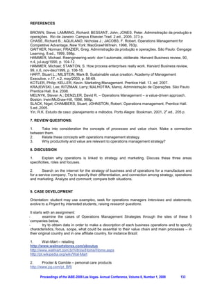 DEVELOPING A CASE STUDY IN OPERATIONS MANAGEMENT STRATEGY.

              Theodoro A. Peters Filho, FEI University, São Paulo, São Paulo, BRAZIL

ABSTRACT

This paper relates to a text directed to make part of a book of management and a way to
differentiate it from many other national and international books is offering students additional
information from outdoor scenarios beyond their countries and cultures. Assuming that an important
and usual tool for nowadays students is internet the text uses a structure to involve them in the
learning process following concepts – the text itself – and selected bibliography by review questions,
points for discussion and finished by case development. Developing a text book about strategy in
operations management which uses case study as a teaching method in a global context is a great
challenge. The case needs to be: a. related with the key concepts in the text book, and b. interesting
to different people from different cultures with specific moments, issues and languages. The text
below refers to strategy in operations and services management and at the end five companies are
mentioned as cases to reinforce the text comprehension. These examples will be developed in order
to show specificities, strengths and shortages, starting with general data and some questions driving
to key concepts; this idea requires student participation through internet sites reinforced by
interviews with people involved in key positions inside these operations. The intention is to present
for discussion possibilities in order to achieve a suggestion of case, and topics it may contain. This
work does a route to an exercise to be done by students in class supporting a text book about
Operations Management and assumes the essential role teacher plays as tutor of this process.

Keywords: operations, processes, value chain, teaching

1. INTRODUCTION

This work refers to an introductory text about operations management intended to international
students. Going beyond exclusively the text a targeted objective is to offer students information they
value in their learning experience. The content and format below deals with this intention:
        1.       compose the text
        2.       offer to students a way of learning different from usual management and operations
texts.

The idea is to think along with teachers about students learning process through their involvement in
a case building which achieves interesting and clear structure and steps for every participant – in
ways for teacher orientation and student search for data.

The following text is in a book format.


2. WHAT IS OPERATIONS MANAGEMENT

Many developments have occurred in the last decades in businesses – in economy, technology,
knowledge, communication, society, individuals – which have brought many changes and
improvements in operations management, such as speed increase in cost reduction, capabilities,
and time to market. Operations management involves design, implementation and continuous
improvement of processes and systems to produce and offer products and services to target
markets. It is a process of transformation, in a manufacture company or in a service firm, from many
inputs and suppliers to products and services aimed to specific customers.

Operations include all the activities an organization undertakes to reach its objective of making a
product or service to the market. Operations are related with processes of transforming inputs into
products and services directed to satisfy clients, offering to those clients perceived value. In this
sense, its management includes all departments in the organization and have deep relationship with
marketing and manufacturing, as well as strategy. Integration and coordination of many people from
different departments is the key element for successful operations management in the organizations.
For instance, let’s think in needs and work of finance and accounting, of production, manufacturing,
engineering and research-development, of sales and marketing, of logistics and distribution. And all


      Proceedings of the IABE-2009 Las Vegas- Annual Conference, Volume 6, Number 1, 2009     130
 
