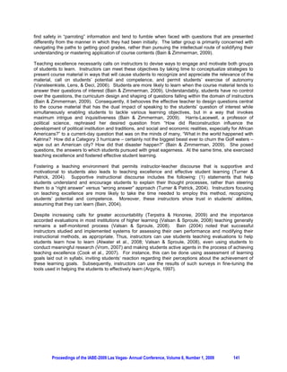 TEACHING EXCELLENCE IN HIGHER EDUCATION: TAKING THE TIME TO TEACH

              Yvette Essounga-Njan, Long Island University - Brooklyn, Brooklyn, NY, USA
             Maxine Morgan-Thomas, Long Island University - Brooklyn, Brooklyn, NY, USA


ABSTRACT

This study discusses teaching excellence in business higher education, looking at the importance of
taking the time to teach in order to motivate students to effectively learn. In accomplishing this goal, the
discussion focuses on examples in the literature, and the results of qualitative learning assessments
conducted in two undergraduate classes and one graduate class in the East Cost of the United States.
The purpose is to suggest that rather than diluting the content of a course, taking the time to teach
students and showing that the instructor cares for his or her students’ learning are more efficient ways to
succeed in helping students to learn successfully. Limitations of the study and suggestions for future
inquiry are also offered.

Keywords: Teaching excellence, effective learning, effective teaching, qualitative learning assessments,
learning goals, learning experience, taking the time to teach

1. INTRODUCTION

An incident which happened the first day of class to one of the authors teaching graduate students at a
hospital facility informs this discussion. The students were all professionals in the Health industry, and
many were returning to school, some, 20 years after having graduated with their bachelor’s degrees.
These students have been holding positions of responsibility for many years and were working under a
tight schedule. After introductions and coverage of the first chapters, the instructor ended the class
session. At that time, a group of students made up of nearly half of the class approached one of the
authors, the instructor of the course, making it clear the instructor had to change the syllabus. The
students’ claim was that the workload as laid out in the syllabus was too heavy for individuals who came
to class after a long day at work. The instructor acknowledged the students’ request and promised to get
back to them with an answer.

When that group of students left, a different group of students from the same class, who remained silent
during the preceding outburst from their classmates approached the same instructor. This group of
students, constituting nearly the remaining half of the class, made it clear that the first group of students
was not representative of the whole class. The students from this second group indicated that the
workload did not bother them. They added that their classmates who complained about the workload
should feel free to leave the class, if they did not feel capable of performing under the conditions laid out
in the syllabus. To end their intervention, this same group of students underscored they were just as
busy as the students in the first group. However, they added, they were aware of the constraints of going
to graduate school, while holding a full-time job. The instructor acknowledged the students’ intervention
and promised to get back to them, just as was the case with the students in the first group.

This incident proved to be the catalyst for many students in this graduate class. From whiners, the
students in both groups offered an outstanding performance during the course of a busy semester. This
outcome crystallized the importance for instructors to dedicate the time to effectively teach students,
practicing active care towards the students in the process.




         Proceedings of the IABE-2009 Las Vegas- Annual Conference, Volume 6, Number 1, 2009       138
 