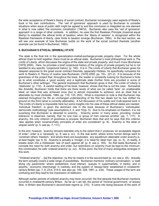 the wide acceptance of Rawls’s theory of social contract, Buchanan increasingly used aspects of Rawls’s
book in his own contributions. The ‘veil of ignorance’ approach is used by Buchanan to consider
situations when issue of public debt might be agreed to and this conclusion is integrated as one element
in what is now called ‘the economic constitution’ (1987d). Buchanan also uses the ‘veil of ignorance’
approach in a range of other contexts. In addition, he uses the first Rawlsian Principle (maximal equal
liberty) to establish the ethical limits of taxation; when the ‘liberty of session’ is recognized within the
Rawlsian framework of liberty, clear limits to taxation emerge (Buchanan, 1984). In the next section, we
will see one example of how Buchanan builds on the work of the social contract theorists (another
example can be found in Buchanan, 1993).

6. BUCHANAN’S ETHICAL (MINIMAL) STATE

The state is the final link in the specialization-market-exchange-private property chain. For the whole
ethical chain to hold together, there must be an ethical state. Buchanan’s most philosophical work is The
Limits of Liberty, which discusses the origins of the state and private property, and much more (Buchanan,
[1975] 2000). Here, he provides a brief conjectural history of the origins of private property but he is not
wedded to any specific ‘conjectural history’ (p. 140). It is in The Limits of Liberty that Buchanan gives his
deepest response to the great social contract theorists, especially Hobbes; he specifically compares his
work to Rawls’s A Theory of Justice (see Buchanan, [1975] 2000, pp. 10n., 221-2). It is because of the
grandness of the project that, throughout the book, the reader is constantly looking for Buchanan’s hints
as to what constitutes a ‘good society’ and a legitimate state (further hints are provided in some of
Buchanan’s other writings). The general impression that Buchanan gives is that The Limits of Liberty is
‘relativistic’ (p. 112). A careful reading of his book, however, shows that this is not the case. Somewhat
like Aristotle, Buchanan holds that there are three levels of what can be called ‘best’: an unattainable
ideal; an ideal that was achieved once (but is almost impossible to achieve); and an ideal that is
attainable by most (Aristotle, 1984, pp. 119, 133, 203). What is important to note is that Buchanan has
retained throughout his life an unchanged understanding of the first two ideals but he has shifted his
ground on the third (what is currently attainable). A full discussion of his subtle and multi-layered work in
The Limits of Liberty is impossible here but some insights into his view of these ethical states are needed.
‘Individual freedom’ is given the dominant role in the book because of Buchanan’s ‘individualist-
democratic methodology’ (see assumptions 2, 4, and 10)(p. 5). Due to his emphasis on freedom, it is not
surprising that Buchanan is attracted to anarchy. ‘Anarchy works’ in many areas, providing ‘mutual
tolerance’ is observed, namely, that ‘no one man or group of men coerces another’ (pp. 7, 117). In
anarchy, the only criterion of goodness is process; Buchanan likes that and he says that this criterion
‘also applies when nonanarchistic principles of order are considered’ (p. 9). Anarchy is ‘the ideal or
utopian world’ (p. 5; see pp. 7, 117).

In the end, however, ‘anarchy remains tolerable only to the extent that it’ produces ‘an acceptable degree
of order’; order is a ‘necessity’ (p. 8; see p. xv). In the real world, where some human beings want to
‘constrain others’ freedom,’ and where there are busybodies, ‘any equilibrium attainable under anarchy is,
at best fragile’ (pp. 6, 8). Anarchy is actually a ‘mirage’; it is ‘ideal for ideal men’ (pp. xv, 5). In reality, it
breaks down into a Hobbesian ‘war of each against all’ (p. 8; see p. 165). So that leads Buchanan to
concede the need for both anarchy and order, but restrictions on anarchy must be kept to the minimum;
this combination he calls ‘ordered anarchy’ (p. xvi). At this point, the first of many ambiguities emerges in
this work.

‘“Ordered anarchy” …[is] the objective’; by this he means it is the second-best (p. xvi; see p. 45). Actually
the term actually covers a wide range of possibilities. Buchanan mentions ‘ordinary conversation,’ a ‘walk
along city pavements’ where pedestrians must interact, ‘queues in supermarkets, in banks, and in
airports,’ ‘economic interchange’ in markets, and the system of ‘laissez-faire’ established in nineteenth-
century Britain (pp. 7, 8, 23-4, 214-5; see also pp. 149, 228; 1991, p. 234). These usages of the term are
confusing and they lead to the impression of relativism.

Although earlier periods of ordered anarchy may have occurred, the first episode that Buchanan mentions
occurred in nineteenth-century Britain. As far as I can tell, the period of ‘minimal government,’ of laissez
faire, in Britain was Buchanan’s second-best regime (p. 215). It came into being because of the work of




         Proceedings of the IABE-2009 Las Vegas- Annual Conference, Volume 6, Number 1, 2009             7
 