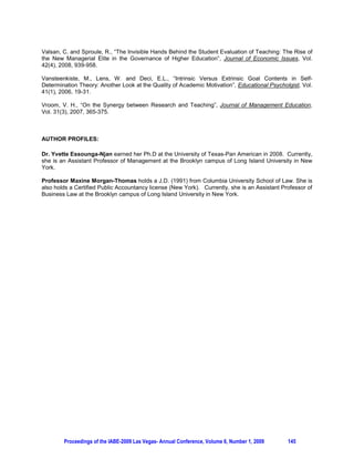 4. THE RESULTS OF THE QUALITATIVE STUDY


                                                    TABLE 1
          Results of Qualitative Survey to Assess Students Learning; Number of Respondents

                                          From All classes Surveyed

                         GBA512              MAN 131                MAN101                Total Number of
                                                                                          Students Surveyed
Number of                30                  20                     30                    80
Students in Class
Number of                9                   17                     26                    52
Respondents
Percentage of            30                  87                     85                    65
Respondents



                                                    TABLE 2

             Results of Qualitative Survey Assessing Students Learning; Results Per Class

                    Excellent/Good        Average             Bad                N/A                 Total
GBA512
Percentage of       92               4                  0                  4                   100
Answers
MAN131
Percentage of       96               4                  0                  0                   100
Answers
MAN101
Percentage of       82               17                 .5                 .5                  100
Answers



The process expounded in the previous paragraph is the one the authors in this study followed. Students
in a private institution of higher learning in the East Coast of the United States were actively engaged in
shaping the tools for their own learning by responding to surveys administered to three classes. Tables 1
and 2 summarize the results hereunder presented.          The first survey was administered to a graduate
class made up of 30 students. 9 students returned their surveys filled, making up a response rate of
30%. The survey contained 13 questions and 63 answer choices. The questions were measuring the
level at which students felt learning goals were achieved. The choices offered were the following:
“excellent,” “good,” “average,” and “bad.” 92% of answer choices were “excellent” and/or “good,” 4% of
the answer choices were “average,” and 4% were left blank. The results of the qualitative study also
indicated these students favored debates and case studies as tools to help them learn effectively. As a
result, the instructor made an increased use of these tools in facilitating the students’ learning, which
resulted in students showing more involvement and success in their learning.

The second series of surveys were distributed to a class of 20 undergraduate students, and a class of 30
undergraduate students, respectively. 17 students filled the surveys distributed to the class of 20
students, a response rate of 85%. Out of 102 answer choices, 96% were “excellent” or “good.” As in the




        Proceedings of the IABE-2009 Las Vegas- Annual Conference, Volume 6, Number 1, 2009          142
 