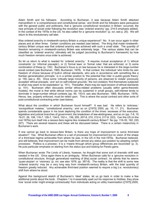 Adam Smith and his followers. According to Buchanan, it was because Adam Smith attacked
mercantilism in ‘a comprehensive and constitutional sense,’ and Smith and his followers were persuasive
with the general public and politicians, that a ‘genuine constitutional revolution in Britain’ occurred; the
new principle of social order following the revolution was ‘ordered anarchy’ (pp. 214-5 emphasis added).
In the context of the 1970s in the US, he also called for a ‘genuine revolution’ (p. xvi; see p. 20). We will
return to this revolutionary call later.

Was ordered anarchy in nineteenth-century Britain a unique experience? No. It can occur again in other
places and at other times. Certain conditions are needed (see below). The thing that made nineteenth-
century Britain unique was that ordered anarchy was achieved with such a small state. The quantity of
freedom remaining in nineteenth-century Britain was extremely large. The various states that can be
classified as ‘ordered anarchy’ ultimately will be judged (according to Buchanan’s framework) by how
much freedom remains once order is achieved.

So let us return to what is needed for ‘ordered anarchy.’ It requires mutual acceptance of 1) ‘ethical
constraints’ (or ‘informal precepts’), or 2) ‘formal laws’ or ‘formal rules’ that are enforced, or 3) some
combination of these (p. 150). Buchanan’s focus is on law because he is interested in the large-number
social context (see Buchanan, 1965; Buchanan, 1978). In that context, the individual ‘who limits his own
freedom of choice because of built-in ethical standards, who acts in accordance with something like a
Kantian generalization principle,’ is in a similar position to ‘the potential free rider in public-goods theory’
(p. 150; see p. 49). Once some ‘critically large minority of persons, are observed to violate’ previously
accepted ‘ethical precepts,’ and ‘act on self-interest grounds,’ the non-violators ‘find themselves subjected
to what may seem to be exploitation’ (p. 151). Thereafter, there may be rapid erosion of ethical standards
(p. 151). Buchanan often discusses similar ethics-related problems (usually within game-theoretic
models); the moral is that while ethical norms can be sustained in small groups, self-interest tends to
dominate in large-number ethical contexts (pp. 85, 153-5; see also Buchanan, 1965; Buchanan, 1978).
Hence, law, properly enforced, must be relied upon. This is where the social contract and other sorts of
post-constitutional contracting enter (see below).

What about the condition in which Buchanan found himself? It was bad. He refers to ‘sickness,’
‘sociopolitical malaise,’ ‘constitutional anarchy,’ and so on ([1975] 2000, pp. 10, 11, 21). Buchanan
spends considerable space in his book deploring the condition of the times: excesses of the executive,
legislative and judicial branches of government; the breakdown of law-abidingness, and so on (pp. 7-8, 10,
19-21, 26, 108, 116-7, 126-7, 134-5, 152 n., 156, 205, 207-8, 210, 212-4, 217-8, 223). Can the US (in the
mid 1970s) turn itself into a laissez-faire regime like nineteenth-century Britain? No (pp. 116-35, 162, 220,
227). There are several reasons and these will be discussed below. There is a certain melancholy in
Buchanan’s work.

If one cannot go back to laissez-faire Britain, is there any hope of improvement to some third-best
situation? Yes. What Buchanan offers is a set of processes for improvement but no vision of the shape
of a third-best regime achievable from where he was, in the US in the mid-1970s. Buchanan believed,
and still believes, that improvement can be made from almost any status quo position by adopting certain
processes. ‘Politics is a process’; it is a ‘means through which group differences are reconciled’ (p. 3).
He puts particular emphasis on starting from the status quo and looking for Pareto gains.

When Buchanan wrote The Limits of Liberty, however, he thought that some sort of dramatic shift was
needed in the US. Once again there is an ambiguity. When Buchanan calls for a ‘genuine revolution in
constitutional structure, through generalized rewriting of [the] social contract’, he admits that he seems
‘quasi-utopian’ or ‘visionary’ (p. xvi; see also 1978, pp. 367-8). The reality is that the shift to some new
‘ordered anarchy’ may be a very long way from nineteenth-century Britain, with the total quantity of
freedom greatly reduced. Any achievable third-best position seemed to require a big (i.e. revolutionary)
shift from where he stood.

Against this background sketch of Buchanan’s ‘ideal’ states, let us go back in order to make a few
additional points about the book. Chapters 1 to 4 essentially spell out his response to Hobbes; they show
how ‘social order might emerge contractually’ from individuals acting on utility maximization ([1975] 2000,




         Proceedings of the IABE-2009 Las Vegas- Annual Conference, Volume 6, Number 1, 2009         8
 