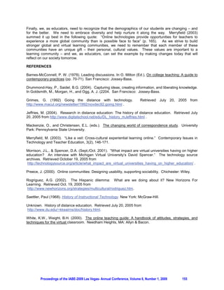 ONLINE LEARNING COMMUNITIES:
        THE GLOBAL IMPACT OF BUSINESS EDUCATION IN THE ONLINE ENVIRONMENT

                    Bob Barrett, American Public University, Charles Town, WV, USA

1. INTRODUCTION

According to Preece (2000), these online communities “consists of people who interact socially as they
strive to satisfy their own needs or perform special roles; a shared purpose that provides a reason for the
community; policies that guide people’s interactions; and computer systems to support and mediate social
interaction and facilitate a sense of togetherness” (p. 10). While many educators in various fields of
studies struggle to meet the changing needs of these new learners and learning communities, many have
seized the moment to help join the ever-changing evolution of learning and technology. In the field of
business and management, educators have recognized the demographical changes of the student
population. In a virtual environment, the student is not the traditional student seen in a classroom in
previous years, but rather one that reflects a vast array of cultural differences and needs that require
educators to help build “new learning paths” towards the creation of virtual learning communities.

As more technology has become available in many parts of the globe, a new type of student population
has emerged. The traditional student image of higher learning has been somewhat limited in many
countries, but given the impact of the Internet, this traditional “student body” has changed. Rather than
being limited to regional demographics, the student body for educational institutions offering online
courses has changed drastically. In fact, these online courses have started yet another chapter in the
history of education, known as virtual learning communities.

The purpose of this paper will be to provide a framework towards understanding three major questions
surrounding the evolution of online learning communities, in terms of how educational institutions and
educators are adapting to these changes.

    1. Has this new student population changed the demographics of the learning communities in
       today’s universities which offer online courses?          If so, what changes have educators
       experienced?
    2. Do educators incorporate different teaching strategies and techniques to meet the ever-changing
       needs of these online learners in terms of learning from their cultural differences in order to
       enhance the learning experiences of all?
    3. Finally, do educators appreciate the value of a diversified, online learning community and create
       an opportunity for these learners to share and build upon their own experiences? Or do these
       educators still follow curricular constructs to conform to traditional educational methods and
       practices, instead of trying to evolve and adapt to the needs of this ever-changing, diversified
       student population?

Specifically, this paper will explore how education is globally evolving. While technology has provided a
powerful infrastructure, the emerging technologies have allowed educational institutions, educators, and
students to achieve education on a much higher playing field – in a virtual learning environment. Thus,
the business world has also worked with technology in this venture to help assist educational institutions
in becoming more modern and adaptive for change. Contextually, one can see a new, global branding of
course management systems, which affects and supplements the needs of growing, online learning
communities. As a result, educators need to reflect on the historical changes in distance learning in order
to better understand how technology can enhance their online teaching – as well as helping them to
adapt from their traditional “framework of teaching” into a more modern and culturally diversified way of
teaching.

2. HISTORICAL CONTEXT OF DISTANCE EDUCATION

The history of distance education can be tracked actually back to the 1700s in the context of
correspondence schools (Jeffries, 2004, ¶ 7). In 1840 Sir Issac Pittman began teaching shorthand in




        Proceedings of the IABE-2009 Las Vegas- Annual Conference, Volume 6, Number 1, 2009      152
 