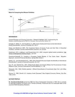 ON THE SIGNIFICANCE OF REAL ESTATE INVESTMENT TRUST FUNDS IN INTERNATIONAL
                  PORTFOLIOS: A CANADIAN PERSPECTIVE - PROPOSAL

                     Nicole Grandmont-Gariboldi, St. Thomas University, Florida, USA

ABSTRACT

This paper applies a two-factor asset allocation strategy for assessing the benefits from including real
estate trust funds [REITs] in an international portfolio diversified into stocks and bonds of established and
emerging markets. Using an ex-post mean-variance analysis we evaluate the benefits from adding REITs
to the domestic and international portfolios diversified into established countries, into emerging countries,
and into the combination of both established and emerging countries. The results should indicate that the
significance of the incremental risk-return benefits depend on the country, on the industry, and on the risk
level preferences.

Keywords: Real estate investment trust, international portfolio, portfolio diversification, diversification
strategies

1. INTRODUCTION

Based on monthly sectoral stock data for the period December 1989- March 2009 and taking a Canadian
investor’s perspective, this paper applies a multi-level asset allocation strategy for assessing the benefits
from including real estate trust funds [REITs] in an international portfolio diversified into stocks and bonds
of established and emerging markets. Using an ex-post mean-variance analysis we evaluate the benefits
from adding REITs to the domestic and international portfolios diversified into established countries, into
emerging countries, and into the combination of both established and emerging countries.

Simons (1999) could not rule out any combination of U.S. stocks, bonds, and cash as being internationally
efficient, from a U.S. investor’s perspective. Cavaglia, Melas and Tsouderos (2000) on their part found
that portfolios that aim to diversify across countries and across industries provide markedly better reward-
to-risk ratios than the traditional asset allocation strategies that aim to select country positions. In addition,
Baca and Weiss (2000) argued that the industrial factor is becoming increasingly important in explaining
the national equity returns of major developed countries. However, Kuo and Satchell (2001) found, in
common with previous research by Heston and Rouwenhorst (1994), that the country factor dominates the
other factors in explaining stock return variations. More recently, Grandmont-Gariboldi (2005) found
significant benefits from including emerging markets in an international portfolio; they depend on the
country, on the industry, and on the risk level preference. The results suggest that using at least two
factors in market segmentation for international portfolio construction is a better strategy compared to the
one based on a simple country allocation.

Assuming that low correlations among financial assets imply good diversification opportunities, the
addition of REITs to domestic and international portfolios should result in superior performance in a mean-
variance framework. Grandmont-Gariboldi (2005) found that the correlations between industries are lower
than those among countries; they also display more inter-temporal stability compared to those between
countries. Cleary and MacKinnon (2007) on their part found that income trusts exhibited risk-adjusted
performance that far outperformed equities and bonds. In addition, according to Canada Mortgage and
Housing Corporation (2002), one of the most positive aspects of REITs is that although they have a
tendency to perform well in equity market downturns, they also tend to fare well in equity market upturns.
However, the Canadian financial market is not entirely familiar or comfortable with REITs. The geography
and demographics of Canada make it less likely that Canadian REITs will specialize in a market niche and
diversify geographically to the same degree as has been seen in the U.S. Hence, for a Canadian investor
it would make sense to diversify across countries in that sector. Furthermore, Goetzmann, Lingfeng, and
Rouwenhorst (2002) argue that investing in international markets expands the opportunity set, but
diversification relies increasingly on investment in emerging markets. Indeed, Grandmont-Gariboldi (2005)
found significant benefits from including emerging markets in an international portfolio in terms of both risk
reduction and return improvement; expanding the U.S. portfolio into established countries provided only




         Proceedings of the IABE-2009 Las Vegas- Annual Conference, Volume 6, Number 1, 2009           156
 