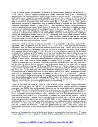 p. 96). Buchanan accepts that there will be ‘perpetual Hobbesian conflict’ until rights are defined (p. 13).
In The Limits of Liberty his conjectural history is as follows. After initial chaos, a sort of equilibrium is
reached, called the ‘natural distribution,’ which permits something ‘akin to “property”’ to emerge (pp. 75-6).
Next, a disarmament agreement is mutually agreed to, which permits the emergence of ‘“law” of a sort’ (p.
77). This is followed by the constitutional contract in which genuine property rights are established; the
state is established to provide order and enforce rights (pp. xv, xvii, 86-8; see p. 165). ‘[S]ome
“redistribution” of goods or endowments’ may be needed in order to establish the initial constitutional
agreement over property rights (p. 83; see pp. 78-83). This constitutional stage is fundamentally distinct
from the ‘postconstitutional contract’ which permits 1) exchanging of rights through markets and 2) the
creation of non-market contracts which provide public goods as the need arises (pp. xv, 23-4, 36-41, 43-4,
46-68, 88-90). Once ‘well defined and nonarbitrary’ rights are established and these are ‘recognized and
accepted by participants,’ the conditions are established for ‘economic interchange’; market exchange is
actually ‘the archetype of ordered anarchy’ (p. 23). Contracting over public goods is complex and we
cannot discuss the details here (see Chapter 3). Overall, Buchanan thinks that there are two stages in
the social/political contracting process and a categorical distinction must be made between them: the
social contract and the postconstitutional contract.

Let me now return to the reasons why one cannot go back to laissez faire. Buchanan presents three
arguments. First, pragmatism rules the day (p. 220). It was hard to see anything but very minor
adjustments from the status quo before the Thatcher and Reagan eras. Second, the public does not
understand ‘the simple principle of laissez-faire’; the results from laissez-faire are usually better than what
is achieved by ‘political interference’ (p. 117). The ‘loss of [economic] wisdom’ relative to the ‘eighteenth
century levels’ is profound (p. 117). ‘Modern economics must stand condemned in its failure to’ keep that
wisdom alive (p. 117). There has been a massive forgetting and a need for relearning. Third, the core
argument is presented in Chapter 6. He argues that the state has two roles: enforcer of rights and
provider of public goods. Buchanan calls the former the ‘protective state’ and the latter the ‘productive
state’ (pp. 88-9). The former is ‘ideally’ viewed as ‘external’ to the ‘individuals … whose rights are
involved’ and decisions should be based on ‘truth judgments’ as to whether rights have been breached or
not; the latter is ‘internal to the community’ and choices are based on the values of the citizens,
participation, and compromise (pp. 121-3; see p. 90 ). Buchanan says that the productive state tends to
overly expand, especially under unconstrained majority rule (as the logic of Public Choice theory shows)
(pp. 128-9, 206). As the productive state grows, it requires the protective state to enforce its expansion,
including extraction of additional taxation to fund it (even if not fully) (pp. 130-1). The expansion of the
state (both functions) tends to undermine the whole social contract (p. 133). (Winding back government
is full of difficulties.) Buchanan admits that ‘[i]n practice’ some overlap between the two roles of the state
is inevitable but that overlap must be ‘minimized’ (p. 134). Further, this doctrine of ‘separation’ of the two
roles of the state (p. 134) needs to be supplemented by his view that severe limits must be placed on
supplying additional public goods through postconstitutional contracting.

There is a fascinating discussion in Chapter 7, ‘Laws as Public Capital.’ Legally imposed norms are a
substitute for ethical norms (pp. 149-50). In the large-number context, however, ethical norms tend to
break down (pp. 153-5). Law and law-abiding behaviour are like capital that must be maintained over
time. Departures from ‘traditionally honoured limits for behaviour’ are like ‘eating up’ capital (p. 160; see
pp. 21, 159). This discussion foreshadows much more substantial investigations of ethical norms that he
was to undertake a decade or so later (see 1994). Throughout the book Buchanan has reminded us that
the state helps to end disorder but it is also a threat to freedom; this theme reaches a peak in Chapter 9,
‘The Threat of Leviathan.’ Drawing on conclusions from Public Choice theory, he says that ‘budgetary
excess will emerge from democratic process’ ([1975] 2000, p. 206). Buchanan is concerned with the
tendency of the government sector (especially under democratic rule) to expand, thus crowding out space
for anarchy. His book ends, as I stated, in Chapter 10 with a call for a ‘renegotiated social contract’ that
puts ‘the Leviathan that threatens … within new [tighter] limits’ (p. 228). Both Public Choice and
Buchanan’s Constitutional Political Economy (see Section 7) are insistent on the need to roll back the
state.

Also spread throughout the book is Buchanan’s stress on process rather than outcomes. A defining
example of this is his view of distributive justice. Unlike Aristotle, Rawls, and many others, Buchanan




         Proceedings of the IABE-2009 Las Vegas- Annual Conference, Volume 6, Number 1, 2009        9
 
