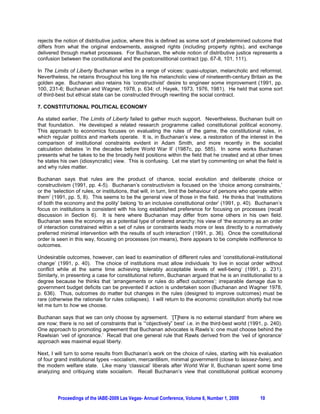 rejects the notion of distributive justice, where this is defined as some sort of predetermined outcome that
differs from what the original endowments, assigned rights (including property rights), and exchange
delivered through market processes. For Buchanan, the whole notion of distributive justice represents a
confusion between the constitutional and the postconstitional contract (pp. 67-8, 101, 111).

In The Limits of Liberty Buchanan writes in a range of voices: quasi-utopian, melancholic and reformist.
Nevertheless, he retains throughout his long life his melancholic view of nineteenth-century Britain as the
golden age. Buchanan also retains his ‘constructivist’ desire to engineer some improvement (1991, pp.
100, 231-6; Buchanan and Wagner, 1978, p. 634; cf. Hayek, 1973, 1976, 1981). He held that some sort
of third-best but ethical state can be constructed through rewriting the social contract.

7. CONSTITUTIONAL POLITICAL ECONOMY

As stated earlier, The Limits of Liberty failed to gather much support. Nevertheless, Buchanan built on
that foundation. He developed a related research programme called constitutional political economy.
This approach to economics focuses on evaluating the rules of the game, the constitutional rules, in
which regular politics and markets operate. It is, in Buchanan’s view, a restoration of the interest in the
comparison of institutional constraints evident in Adam Smith, and more recently in the socialist
calculation debates ‘in the decades before World War II’ (1987c, pp. 585). In some works Buchanan
presents what he takes to be the broadly held positions within the field that he created and at other times
he states his own (idiosyncratic) view. This is confusing. Let me start by commenting on what the field is
and why rules matter.

Buchanan says that rules are the product of chance, social evolution and deliberate choice or
constructivism (1991, pp. 4-5). Buchanan’s constructivism is focused on the ‘choice among constraints,’
or the ‘selection of rules, or institutions, that will, in turn, limit the behaviour of persons who operate within
them’ (1991, pp. 5, 8). This seems to be the general view of those in the field. He thinks that ‘institutions
of both the economy and the polity’ belong ‘to an inclusive constitutional order’ (1991, p. 40). Buchanan’s
focus on institutions is consistent with his long established preference for focusing on processes (recall
discussion in Section 6). It is here where Buchanan may differ from some others in his own field.
Buchanan sees the economy as a potential type of ordered anarchy; his view of ‘the economy as an order
of interaction constrained within a set of rules or constraints leads more or less directly to a normatively
preferred minimal intervention with the results of such interaction’ (1991, p. 36). Once the constitutional
order is seen in this way, focusing on processes (on means), there appears to be complete indifference to
outcomes.

Undesirable outcomes, however, can lead to examination of different rules and ‘constitutional-institutional
change’ (1991, p. 40). The choice of institutions must allow individuals ‘to live in social order without
conflict while at the same time achieving tolerably acceptable levels of well-being’ (1991, p. 231).
Similarly, in presenting a case for constitutional reform, Buchanan argued that he is an institutionalist to a
degree because he thinks that ‘arrangements or rules do affect outcomes’; irreparable damage due to
government budget deficits can be prevented if action is undertaken soon (Buchanan and Wagner 1978,
p. 636). Thus, outcomes do matter but changes in the rules (designed to improve outcomes) must be
rare (otherwise the rationale for rules collapses). I will return to the economic constitution shortly but now
let me turn to how we choose.

Buchanan says that we can only choose by agreement. ‘[T]here is no external standard’ from where we
are now; there is no set of constraints that is ‘“objectively” best’ i.e. in the third-best world (1991, p. 240).
One approach to promoting agreement that Buchanan advocates is Rawls’s: one must choose behind the
Rawlsian ‘veil of ignorance.’ Recall that one general rule that Rawls derived from the ‘veil of ignorance’
approach was maximal equal liberty.

Next, I will turn to some results from Buchanan’s work on the choice of rules, starting with his evaluation
of four grand institutional types --socialism, mercantilism, minimal government (close to laissez-faire), and
the modern welfare state. Like many ‘classical’ liberals after World War II, Buchanan spent some time
analyzing and critiquing state socialism. Recall Buchanan’s view that constitutional political economy




         Proceedings of the IABE-2009 Las Vegas- Annual Conference, Volume 6, Number 1, 2009           10
 