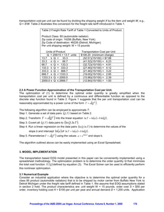 A TRANSPORTATION BASED ECONOMIC ORDER QUANTITY MODEL

                         Alfred L. Guiffrida, Kent State University, Kent Ohio USA
                        Anthony J. Apicello, Kent State University, Kent Ohio USA
                         Jennifer F. Becka, Kent State University, Kent Ohio USA
                              Ran Ding, Kent State University, Kent Ohio USA

ABSTRACT

In this paper we investigate the integration of transportation costs into the Economic Order Quantity
(EOQ) model. Regression analysis is used to model the nonlinear functional relationship between the
order quantity and the per unit transportation cost as defined by a real world transportation freight rate
tariff for motor carrier shipping. A spreadsheet based solution methodology is presented for optimizing the
transportation-based EOQ model.

Keywords: Transportation Based EOQ; Inventory Management; Transportation Cost Modeling,


1. INTRODUCTION

The EOQ model (and its many variants) is the most widely reported and/or referred to model in the
inventory management literature. From a pedagogical perspective, the EOQ model is an integral part of
the inventory management chapter in nearly all textbooks used in operations management, logistics and
purchasing and often appears in cost accounting and finance textbooks. Weiss (1990) and Gardner
(1980) argue that the lot sizing concepts promulgated by the EOQ model, such as the trade-off between
order cost and holding cost, are fundamental in managing an inventory system. Questions based on the
EOQ model routinely appear on certification examinations held by the American Production and Inventory
Control Society (APICS), see for example Wilcox (2007).

From an industry perspective the usefulness of the EOQ is not without controversy. Applications of the
EOQ to solve inventory control problems in industry have been reported by Osteryoung et al. (1986) and
Reuter (1978). The robustness of the EOQ to errors in the parameter estimates for the model has been
demonstrated by Brown et al. (1986) and Guiffrida and Papp (2008). However the EOQ model has also
criticized as being unrealistic for use in industry due to the restrictive set of assumptions that govern the
model (see for example, Woolsey, 1988; Zangwill, 1987; and Adkins, 1984).

1.1 Adaption of the EOQ for Transportation
Transportation costs were first integrated into the inventory lot sizing decision by Baumol and Vinod
(1970) in their formulation of the comprehensive “inventory-theoretic” model. A number of researchers
then extended the inventory-theoretic model to integrate specific transportation related variables of
interest (see for example, Buffa and Reynolds, 1977; and Constable and Whybark, 1978). A common
limitation of these studies was the assumption that transportation costs were either: (i) constant and
hence independent of the size of the order quantity being transported or (ii) linearly related to the lot size
quantity being transported.

Widespread implementation of the Just in Time (JIT) and Lean Manufacturing paradigms in the 1980’s led
researchers in inventory management to re-think the functional modeling of transportation costs used in
joint inventory-transportation lot sizing models. These modern manufacturing paradigms emphasize
waste minimization in all facets of the production system. This change in philosophy directly impacted
inventory and transportation management by requiring that customer demand be meet with small,
frequently delivered lot sizes. Hence, transportation costs in inventory management need to more
accurately reflect the true functional relationship between the cost of motor carrier transportation and the
quantity of a product being shipped.

Langley (1981) first investigated using non-linear cost functions in an attempt to more accurately model
per unit transportation costs in joint transportation-inventory lot sizing models. Guiffrida and Christy




         Proceedings of the IABE-2009 Las Vegas- Annual Conference, Volume 6, Number 1, 2009        173
 