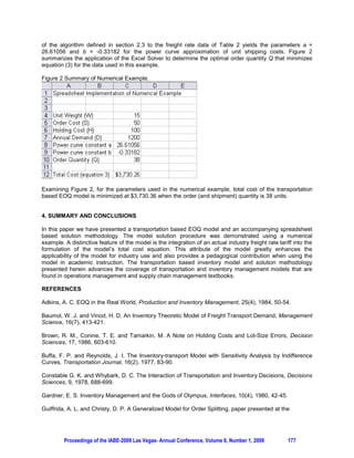 (1992) were the first researchers to mathematically model an actual industry based motor carrier
transportation rate tariff for inclusion into a joint transportation-inventory lot sizing model suitable for use
under the JIT production philosophy. The model presented by Guiffrida and Christy (1992) enhanced the
realism of transportation-inventory based models by incorporating the product class, place of origin and
destination, and freight rate per hundredweight of the item being shipping.

Traditionally transportation costs have been ignored in most academic textbook presentations of
inventory lot sizing models such as the EOQ. From an industry perspective, the applicability and realism
of the inventory models is enhanced when transportation costs are integrated into the overall lot sizing
decision. When inventory lot sizing decisions are viewed from the more macro supply chain management
perspective, failure to include transportation costs within inventory management is a fundamental
deficiency.

1.2 Paper Organization
In this paper we present a spreadsheet methodology for incorporating transportation costs into the EOQ
lot sizing decision. This paper is organized as follows. In the Section 2, we present the underlying
mathematical model for incorporating transportation costs by motor carrier shipment into the EOQ model.
In Section 3, we present a spreadsheet based solution methodology for the transportation-based EOQ
model. The applicability of the model is demonstrated by a numerical example. The industrial and
pedagogical benefits of using the spreadsheet based model are discussed in Section 4.


2. MODEL DEVELOPMENT

2.1 Nomenclature and Assumptions
The following notation is used in the development of the model:

S       order cost ($ per order placed)
D       annual demand (units)
H       inventory holding cost per unit per year ($/unit/year)
Q       order quantity
W       item weight (pounds)
T       transportation cost per unit, T a Q b  
