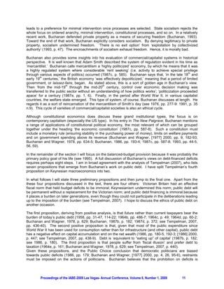 leads to a preference for minimal intervention once processes are selected. State socialism rejects the
whole focus on ordered anarchy, minimal intervention, constitutional processes, and so on. In a relatively
recent work, Buchanan defended private property as a means of securing freedom (Buchanan, 1993).
Toward the end of that work, Buchanan explicitly considers socialism. By denying legitimacy to private
property, socialism undermined freedom. ‘There is no exit option’ from ‘exploitation by collectivized
authority’ (1993, p. 47). The encroachments of socialism exhaust freedom. Hence, it is morally bad.

Buchanan also provides some insights into his evaluation of commercial/capitalist systems in historical
perspective. It is well known that Adam Smith described the system of regulation evident in his time as
‘mercantilist.’ Buchanan calls mercantilism a ‘highly politicized’ economy, by which he means that it was
a highly regulated system where considerable ‘rent seeking’ (i.e. activity to achieve special privilege
                                                                                                      th
through various aspects of politics) occurred (1987c, p. 585). Buchanan says that, ‘in the late 18 and
         th
early 19 centuries,’ the British economy ‘was effectively depoliticized,’ meaning that a period of limited
government, or laissez-faire, began. As stated above, this is a sort of golden age in Buchanan’s view.
                          th                    th
Then ‘from the mid-19 through the mid-20 century, control over economic decision making was
transferred to the public sector without an understanding of how politics works’; ‘politicization proceeded
apace’ for a century (1987e, pp. 1, 6). Finally, in the period after World War II, in various capitalist
countries, the welfare state emerged. This type of system, of course, Buchanan discusses at length. He
regards it as a sort of reincarnation of the mercantilism of Smith’s day (see 1976, pp. 277-9: 1991, p. 35
n.9). This cycle of varieties of commercial/capitalist societies is also an ethical cycle.

Although constitutional economics does discuss these grand institutional types, the focus is on
contemporary capitalism (especially the US type). In his entry in The New Palgrave, Buchanan mentions
a range of applications of constitutional political economy, the most relevant of which can be grouped
together under the heading ‘the economic constitution’ (1987c, pp. 587-8). Such a constitution must
include a monetary rule (ensuring stability in the purchasing power of money), limits on welfare payments
and on government spending above its revenue (Buchanan and Wagner, [1977] 2000, pp. 9, 182-93;
Buchanan and Wagner, 1978, pp. 634-5; Buchanan, 1986, pp. 193-4; 1987c, pp. 587-8; 1993, pp. 44-5,
56, 59).

In the remainder of the section I will focus on the balanced-budget provision because it was probably the
primary policy goal of his life (see 1995). A full discussion of Buchanan’s views on debt-financed deficits
requires perhaps eight steps. I am in broad agreement with the analysis of Tempelman (2007), who lists
seven propositions that emerge from Buchanan’s work on public debt. I have split Tempelman’s fourth
proposition on Keynesian macroeconomics into two.

In what follows I will state three preliminary propositions and then jump to the final one. Apart from the
these four propositions discussed in the text, there are four others: Victorian Britain had an effective
fiscal norm that held budget deficits to be immoral; Keynesianism undermined this norm; public debt will
be permanent without a replacement for the Victorian norm; and public debt financing is immoral because
it places a burden on later generations, even though they could not participate in the deliberations leading
up to the imposition of the burden (see Tempelman, 2007). I hope to discuss the ethics of public debt on
another occasion.

The first proposition, deriving from positive analysis, is that future rather than current taxpayers bear the
burden of today’s public debt (1958, pp. 31-47, 114-22; 1964b, pp. 486-7; 1964c, p. 49; 1964d, pp. 60-2;
Buchanan and Wagner, 1978, p. 629; Buchanan, 1987b, p. 182; 1987d, p. 372; see Tempelman, 2007,
pp. 436-40). The second positive proposition is that, given that most of the public expenditure since
World War II has been used for consumption rather than for infrastructure (and other capital), public debt
has a negative effect on capital accumulation and on the net wealth (1986, pp. 180-5, 192-3; [1986] 2000,
p. 447; see Tempelman, 2007, pp. 438-9). Debt is ‘equivalent to “eating up” of capital’ (1987b, p. 182;
see 1986, p. 180). The third proposition is that people suffer from ‘fiscal illusion’ and prefer debt to
taxation (1964e, p. 161; Buchanan and Wagner, 1978, p. 629; see Tempelman, 2007, p. 440).
Given these propositions, and the Public Choice conclusion that democratic politicians are biased
towards public deficits (1986, pp. 179; Buchanan and Wagner, [1977] 2000, pp. 4, 26, 95-6), restraints
must be imposed on the actions of politicians. Buchanan believes that the prohibition on deficits is




         Proceedings of the IABE-2009 Las Vegas- Annual Conference, Volume 6, Number 1, 2009       11
 
