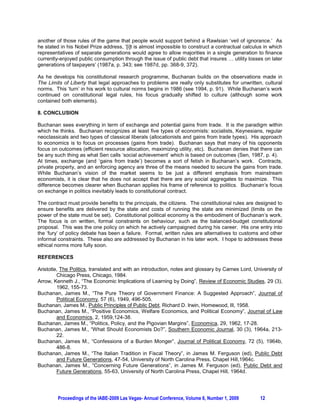 another of those rules of the game that people would support behind a Rawlsian ‘veil of ignorance.’ As
he stated in his Nobel Prize address, ‘[i]t is almost impossible to construct a contractual calculus in which
representatives of separate generations would agree to allow majorities in a single generation to finance
currently-enjoyed public consumption through the issue of public debt that insures … utility losses on later
generations of taxpayers’ (1987a, p. 343; see 1987d, pp. 368-9, 372).

As he develops his constitutional research programme, Buchanan builds on the observations made in
The Limits of Liberty that legal approaches to problems are really only substitutes for unwritten, cultural
norms. This ‘turn’ in his work to cultural norms begins in 1986 (see 1994, p. 91). While Buchanan’s work
continued on constitutional legal rules, his focus gradually shifted to culture (although some work
contained both elements).

8. CONCLUSION

Buchanan sees everything in term of exchange and potential gains from trade. It is the paradigm within
which he thinks. Buchanan recognizes at least five types of economists: socialists, Keynesians, regular
neoclassicals and two types of classical liberals (allocationists and gains from trade types). His approach
to economics is to focus on processes (gains from trade). Buchanan says that many of his opponents
focus on outcomes (efficient resource allocation, maximizing utility, etc). Buchanan denies that there can
be any such thing as what Sen calls ‘social achievement’ which is based on outcomes (Sen, 1987, p. 4).
At times, exchange (and ‘gains from trade’) becomes a sort of fetish in Buchanan’s work. Contracts,
private property, and an enforcing agency are three of the means needed to secure the gains from trade.
While Buchanan’s vision of the market seems to be just a different emphasis from mainstream
economists, it is clear that he does not accept that there are any social aggregates to maximize. This
difference becomes clearer when Buchanan applies his frame of reference to politics. Buchanan’s focus
on exchange in politics inevitably leads to constitutional contract.

The contract must provide benefits to the principals, the citizens. The constitutional rules are designed to
ensure benefits are delivered by the state and costs of running the state are minimized (limits on the
power of the state must be set). Constitutional political economy is the embodiment of Buchanan’s work.
The focus is on written, formal constraints on behaviour, such as the balanced-budget constitutional
proposal. This was the one policy on which he actively campaigned during his career. His one entry into
the ‘fury’ of policy debate has been a failure. Formal, written rules are alternatives to customs and other
informal constraints. These also are addressed by Buchanan in his later work. I hope to addresses these
ethical norms more fully soon.

REFERENCES

Aristotle, The Politics, translated and with an introduction, notes and glossary by Carnes Lord, University of
         Chicago Press, Chicago, 1984.
Arrow, Kenneth J., “The Economic Implications of Learning by Doing”, Review of Economic Studies, 29 (3),
         1962, 155-73.
Buchanan, James M., “The Pure Theory of Government Finance: A Suggested Approach”, Journal of
         Political Economy, 57 (6), 1949, 496-505.
Buchanan, James M., Public Principles of Public Debt, Richard D. Irwin, Homewood, Ill, 1958.
Buchanan, James M., “Positive Economics, Welfare Economics, and Political Economy”, Journal of Law
         and Economics, 2, 1959,124-38.
Buchanan, James M., “Politics, Policy, and the Pigovian Margins”, Economica, 29, 1962, 17-28.
Buchanan, James M., “What Should Economists Do?”, Southern Economic Journal, 30 (3), 1964a, 213-
         22.
Buchanan, James M., “Confessions of a Burden Monger”, Journal of Political Economy, 72 (5), 1964b,
         486-8.
Buchanan, James M., “The Italian Tradition in Fiscal Theory”, in James M. Ferguson (ed), Public Debt
         and Future Generations, 47-54, University of North Carolina Press, Chapel Hill,1964c.
Buchanan, James M., “Concerning Future Generations”, in James M. Ferguson (ed), Public Debt and
         Future Generations, 55-63, University of North Carolina Press, Chapel Hill, 1964d.




         Proceedings of the IABE-2009 Las Vegas- Annual Conference, Volume 6, Number 1, 2009        12
 