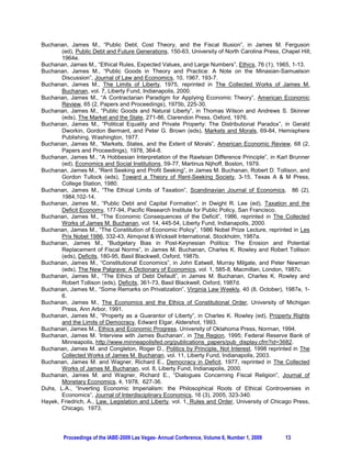 Buchanan, James M., “Public Debt, Cost Theory, and the Fiscal Illusion”, in James M. Ferguson
       (ed), Public Debt and Future Generations, 150-63, University of North Carolina Press, Chapel Hill,
       1964e.
Buchanan, James M., “Ethical Rules, Expected Values, and Large Numbers”, Ethics, 76 (1), 1965, 1-13.
Buchanan, James M., “Public Goods in Theory and Practice: A Note on the Minasian-Samuelson
       Discussion”, Journal of Law and Economics, 10, 1967, 193-7.
Buchanan, James M., The Limits of Liberty, 1975, reprinted in The Collected Works of James M.
       Buchanan, vol. 7, Liberty Fund, Indianapolis, 2000.
Buchanan, James M., “A Contractarian Paradigm for Applying Economic Theory”, American Economic
       Review, 65 (2, Papers and Proceedings), 1975b, 225-30.
Buchanan, James M., “Public Goods and Natural Liberty”, in Thomas Wilson and Andrews S. Skinner
       (eds), The Market and the State, 271-86, Clarendon Press, Oxford, 1976.
Buchanan, James M., “Political Equality and Private Property: The Distributional Paradox”, in Gerald
       Dworkin, Gordon Bermant, and Peter G. Brown (eds), Markets and Morals, 69-84, Hemisphere
       Publishing, Washington, 1977.
Buchanan, James M., “Markets, States, and the Extent of Morals”, American Economic Review, 68 (2,
       Papers and Proceedings), 1978, 364-8.
Buchanan, James M., “A Hobbesian Interpretation of the Rawlsian Difference Principle”, in Karl Brunner
       (ed), Economics and Social Institutions, 59-77, Martinus Nijhoff, Boston, 1979.
Buchanan, James M., “Rent Seeking and Profit Seeking”, in James M. Buchanan, Robert D. Tollison, and
       Gordon Tullock (eds), Toward a Theory of Rent-Seeking Society, 3-15, Texas A & M Press,
       College Station, 1980.
Buchanan, James M., “The Ethical Limits of Taxation”, Scandinavian Journal of Economics, 86 (2),
       1984,102-14.
Buchanan, James M., “Public Debt and Capital Formation”, in Dwight R. Lee (ed), Taxation and the
       Deficit Economy, 177-94, Pacific Research Institute for Public Policy, San Francisco.
Buchanan, James M., “The Economic Consequences of the Deficit”, 1986, reprinted in The Collected
       Works of James M. Buchanan, vol. 14, 445-54, Liberty Fund, Indianapolis, 2000.
Buchanan, James M., “The Constitution of Economic Policy”, 1986 Nobel Prize Lecture, reprinted in Les
       Prix Nobel 1986, 332-43, Almqvist & Wicksell International, Stockholm, 1987a.
Buchanan, James M., “Budgetary Bias in Post-Keynesian Politics: The Erosion and Potential
       Replacement of Fiscal Norms”, in James M. Buchanan, Charles K. Rowley and Robert Tollison
       (eds), Deficits, 180-95, Basil Blackwell, Oxford, 1987b.
Buchanan, James M., “Constitutional Economics”, in John Eatwell, Murray Milgate, and Peter Newman
       (eds), The New Palgrave: A Dictionary of Economics, vol. 1, 585-8, Macmillan, London, 1987c.
Buchanan, James M., “The Ethics of Debt Default”, in James M. Buchanan, Charles K. Rowley and
       Robert Tollison (eds), Deficits, 361-73, Basil Blackwell, Oxford, 1987d.
Buchanan, James M., “Some Remarks on Privatization”, Virginia Law Weekly, 40 (8, October), 1987e, 1-
       6.
Buchanan, James M., The Economics and the Ethics of Constitutional Order, University of Michigan
       Press, Ann Arbor, 1991.
Buchanan, James M., “Property as a Guarantor of Liberty”, in Charles K. Rowley (ed), Property Rights
       and the Limits of Democracy, Edward Elgar, Aldershot, 1993.
Buchanan, James M., Ethics and Economic Progress, University of Oklahoma Press, Norman, 1994.
Buchanan, James M. ‘Interview with James Buchanan’, in The Region, 1995; Federal Reserve Bank of
       Minneapolis, http://www.minneapolisfed.org/publications_papers/pub_display.cfm?id=3682.
Buchanan, James M. and Congleton, Roger D., Politics by Principle, Not Interest, 1998 reprinted in The
       Collected Works of James M. Buchanan, vol. 11, Liberty Fund, Indianapolis, 2003.
Buchanan, James M. and Wagner, Richard E., Democracy in Deficit, 1977, reprinted in The Collected
       Works of James M. Buchanan, vol. 8, Liberty Fund, Indianapolis, 2000.
Buchanan, James M. and Wagner, Richard E., “Dialogues Concerning Fiscal Religion”, Journal of
       Monetary Economics, 4, 1978, 627-36.
Duhs, L.A., “Inverting Economic Imperialism: the Philosophical Roots of Ethical Controversies in
       Economics”, Journal of Interdisciplinary Economics, 16 (3), 2005, 323-340.
Hayek, Friedrich, A., Law, Legislation and Liberty, vol. 1, Rules and Order, University of Chicago Press,
       Chicago, 1973.




        Proceedings of the IABE-2009 Las Vegas- Annual Conference, Volume 6, Number 1, 2009    13
 