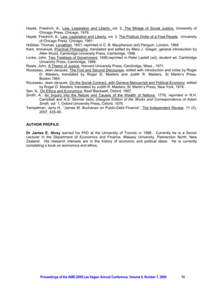 Hayek, Friedrich, A., Law, Legislation and Liberty, vol. 2, The Mirage of Social Justice, University of
        Chicago Press, Chicago, 1976.
Hayek, Friedrich, A., Law, Legislation and Liberty, vol. 3, The Political Order of a Free People, University
        of Chicago Press, Chicago, 1981.
Hobbes, Thomas, Leviathan, 1651, reprinted in C. B. Macpherson (ed) Penguin, London, 1968.
Kant, Immanuel, Practical Philosophy, translated and edited by Mary J. Gregor, general introduction by
        Allen Wood, Cambridge University Press, Cambridge, 1996.
Locke, John, Two Treatises of Government, 1690,reprinted in Peter Laslett (ed), student ed, Cambridge
        University Press, Cambridge, 1988.
Rawls, John, A Theory of Justice, Harvard University Press, Cambridge, Mass., 1971.
Rousseau, Jean-Jacques, The First and Second Discourses, edited with introduction and notes by Roger
        D. Masters, translated by Roger D. Masters and Judith R. Masters, St Martin’s Press,
        Boston,1964.
Rousseau, Jean-Jacques, On the Social Contract, with Geneva Manuscript and Political Economy, edited
        by Roger D. Masters, translated by Judith R. Masters, St. Martin’s Press, New York, 1978.
Sen, A., On Ethics and Economics, Basil Blackwell, Oxford, 1987.
Smith, A., An Inquiry into the Nature and Causes of the Wealth of Nations, 1776, reprinted in R.H.
        Campbell and A.S. Skinner (eds) Glasgow Edition of the Works and Correspondence of Adam
        Smith, vol. 1, Oxford University Press, Oxford, 1976.
Tempelman, Jerry H., “James M. Buchanan on Public-Debt Finance”, The Independent Review, 11 (3),
        2007, 435-49.


AUTHOR PROFILE:

Dr James E. Alvey earned his PhD at the University of Toronto in 1996. Currently he is a Senior
Lecturer in the Department of Economics and Finance, Massey University, Palmerston North, New
Zealand. His research interests are in the history of economic and political ideas. He is currently
completing a book on economics and ethics.




        Proceedings of the IABE-2009 Las Vegas- Annual Conference, Volume 6, Number 1, 2009       14
 