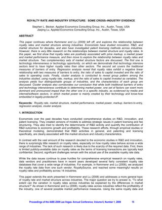 ROYALTY RATE AND INDUSTRY STRUCTURE: SOME CROSS–INDUSTRY EVIDENCE

           Stephen L. Becker, Applied Economics Consulting Group, Inc., Austin, Texas, USA
               Jiaqing Lu, Applied Economics Consulting Group, Inc., Austin, Texas, USA

ABSTRACT

This paper continues where Kemmerer and Lu (2008) left off, and explores the relationship between
royalty rates and market structure among industries. Economists have studied innovation, R&D, and
market structure for decades, and also have investigated patent licensing methods across industries.
However, there is very little research on the relationships between market structure and royalty rates. In
this paper, we first show that royalty rates are positively associated with price markup, a market power
and market performance measure, and then move to explore the relationship between royalty rates and
market structure. Two complementary sets of market structure factors are discussed. The first one is
technology intensiveness or technology opportunity, on which we demonstrate that technology intensive
sectors tend to have higher royalty rates than other sectors. The second set covers the traditional
measures of barriers of entry. Regression analysis reveal that royalty rates exhibit a negative linear
relationship with two measures of barriers to entry, the ratio of sales to capital invested and the ratio of
sales to operating costs. Finally, cluster analysis is conducted to reveal group pattern among the
industries studied, using royalty rate, markup, and the ratio of sales to capital invested as variables. The
analysis yields four distinguishable groups of industries, and the characteristics of each group are
discussed. Cluster analysis also corroborates our conclusion that while both traditional barriers of entry
and technology intensiveness contribute to determining market power, one set of factors can exert more
dominant and pronounced impact than the other one in a specific industry, as evidenced by media and
internet/software sectors, in which market power is mainly created by their technology and know-how
embedded in legally-protected IP.

Keywords: Royalty rate, market structure, market performance, market power, markup, barriers to entry,
regression analysis, cluster analysis

1. INTRODUCTION

Economists over the past decades have conducted comprehensive studies on R&D, innovation, and
patent licensing. They created versions of models to address strategic issues in patent licensing and fee
structuring. They also tried to identify the determinants of R&D activity and quantify the contribution of
R&D outcomes to economic growth and profitability. These research efforts, through empirical studies or
theoretical modeling, demonstrated that R&D activities in general, and patenting and licensing
specifically, are clearly associated with the market structure and industry characteristics.

In contrast with the vast amount of the research devoted to the economic studies in R&D and innovation,
there is surprisingly little research on royalty rates, especially on how royalty rates behave across a wide
range of industries. The lack of such research is likely due to the scarcity of the required data. First, there
is limited publicly-available data on royalty rates as the terms of licensing transactions are typically kept
confidential. Second, significant challenges remain with the actual use of the available royalty rate data.

While the data issues continue to pose hurdles for comprehensive empirical research on royalty rates,
data vendors and practitioners have in recent years developed several fairly consistent royalty rate
databases that cover a wide range of industries. For example, in Kemmerer and Lu (2008), we analyzed
the royalty rate data from one such vendor, RoyaltySource, and reached some meaningful results on
royalty rates and profitability across 14 industries.

This paper extends the work presented in Kemmerer and Lu (2008) and addresses a more general topic
of royalty rate and market structure across industries. The major question we try to answer is, “To what
extent can the variation in royalty rates across industries be explained by the differences in market
structure?” As shown in Kemmerer and Lu (2008), royalty rates across industries reflect the profitability of
the industry, one of several possible market performance measures. Using the same royalty data and



         Proceedings of the IABE-2009 Las Vegas- Annual Conference, Volume 6, Number 1, 2009        15
 