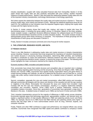 industry classification, coupled with newly calculated financial data from CompuStat, Section 3 of this
paper shows that royalty rates are also positively associated with price markup, another important
measure of market performance. Section 3 also discusses the relationship between royalty rates and one
of the important industry characteristics, technology intensiveness or technology opportunity.

We further explore the relationship between the royalty rates and market structure in Section 4. There we
analyze royalty rates, price markup and barriers to entry. Although the statistical significance level did not
reach 5%, the coefficients on two indicators have the expected negative signs, implying that royalty rates
increase with the higher barriers to entry.

In Section 5, cluster analysis shows that royalty rate, markup, and sales to capital ratio have the
discriminating power in revealing the group pattern among 14 industries. Based on the three variables,
cluster analysis reveals a significant structural difference between the software-based and IP-intensive
media and Internet/software industries and the 12 other industries studied. The cluster analysis reveals 3
distinguishable groups within these remaining 12 industries. The implications of these groupings and the
characteristics of each group are discussed in Section 5.

Finally, Section 6 includes conclusive comments and a list of issues for further research.

2. THE LITERATURE, RESEARCH SCOPE, AND DATA

2.1 Related Literature

There is very little literature in addressing royalty rates and market structure or industry characteristics
across industries. However, economists have long recognized the importance of industrial characteristics
and market structure in structuring licensing transactions, determining R&D activities, and facilitating
innovation’s contribution to output and performance. Relevant research has been conducted in various
fields. A comprehensive literature review, however, is beyond the scope of this paper. The following brief
review highlights the major conclusions reached by the majority of the literature.

Economic studies in R&D, innovation and patent licensing

First, economists have shown that market structure and competition play an important role in strategic
decision-making regarding patent licensing and fee structuring. Since Katz and Shapiro (1985, 1986) and
Kamien and Tauman (1986), economists have applied industry organization theory and game theory to
model licensing strategy and methods, as well as to determine fee structure such as fixed fee vs. running
royalty rate under various market structure assumptions. For a detailed review of research, see Kamien
(1992).

Second, competition, especially firm size and market concentration, affect R&D activity and innovation,
although economists still disagree with the nature and direction of the causality and with the sign (positive
or negative) of the effects. Schumpeter first discussed the issue and implied that innovation might
increase with the firm size and industry concentration, resulting in a negative relationship between
competition and innovation. However, Arrow (1962) found a positive relationship, meaning that
competition bolsters innovation. Since then, generations of economists have generated a large pool of
literature in this area. A detailed review of research up to 1980s can be found in Cohen and Levin (1989).

Third, industrial characteristics account for the majority of differences in R&D activity across industries.
Economists basically agree that technology opportunity, appropriablity condition, and demand level can
explain a significant portion of inter-industry difference in R&D and patenting activity (Levin and Reiss
1984). For example, Bound et al (1984) found that R&D intensity and patenting activity were higher in
sectors that had large sales or more science-based sectors such as drug, chemical, engines, and
computer industries.

Finally, Patents and other R&D contribute to output and performance, but marginal effects vary across
industries. Economists have recognized that R&D capital and patents contribute to company’s market




         Proceedings of the IABE-2009 Las Vegas- Annual Conference, Volume 6, Number 1, 2009        16
 