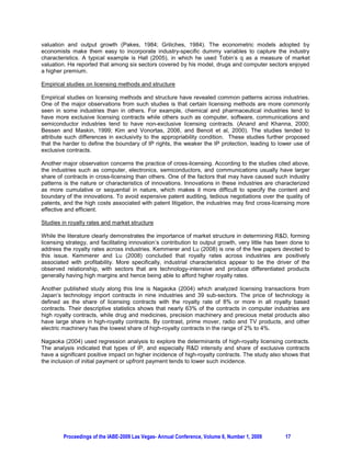 valuation and output growth (Pakes, 1984; Griliches, 1984). The econometric models adopted by
economists make them easy to incorporate industry-specific dummy variables to capture the industry
characteristics. A typical example is Hall (2005), in which he used Tobin’s q as a measure of market
valuation. He reported that among six sectors covered by his model, drugs and computer sectors enjoyed
a higher premium.

Empirical studies on licensing methods and structure

Empirical studies on licensing methods and structure have revealed common patterns across industries.
One of the major observations from such studies is that certain licensing methods are more commonly
seen in some industries than in others. For example, chemical and pharmaceutical industries tend to
have more exclusive licensing contracts while others such as computer, software, communications and
semiconductor industries tend to have non-exclusive licensing contracts. (Anand and Khanna, 2000;
Bessen and Maskin, 1999; Kim and Vonortas, 2006, and Benoit et al, 2000). The studies tended to
attribute such differences in exclusivity to the appropriability condition. These studies further proposed
that the harder to define the boundary of IP rights, the weaker the IP protection, leading to lower use of
exclusive contracts.

Another major observation concerns the practice of cross-licensing. According to the studies cited above,
the industries such as computer, electronics, semiconductors, and communications usually have larger
share of contracts in cross-licensing than others. One of the factors that may have caused such industry
patterns is the nature or characteristics of innovations. Innovations in these industries are characterized
as more cumulative or sequential in nature, which makes it more difficult to specify the content and
boundary of the innovations. To avoid expensive patent auditing, tedious negotiations over the quality of
patents, and the high costs associated with patent litigation, the industries may find cross-licensing more
effective and efficient.

Studies in royalty rates and market structure

While the literature clearly demonstrates the importance of market structure in determining R&D, forming
licensing strategy, and facilitating innovation’s contribution to output growth, very little has been done to
address the royalty rates across industries. Kemmerer and Lu (2008) is one of the few papers devoted to
this issue. Kemmerer and Lu (2008) concluded that royalty rates across industries are positively
associated with profitability. More specifically, industrial characteristics appear to be the driver of the
observed relationship, with sectors that are technology-intensive and produce differentiated products
generally having high margins and hence being able to afford higher royalty rates.

Another published study along this line is Nagaoka (2004) which analyzed licensing transactions from
Japan’s technology import contracts in nine industries and 39 sub-sectors. The price of technology is
defined as the share of licensing contracts with the royalty rate of 8% or more in all royalty based
contracts. Their descriptive statistics shows that nearly 63% of the contracts in computer industries are
high royalty contracts, while drug and medicines, precision machinery and precious metal products also
have large share in high-royalty contracts. By contrast, prime mover, radio and TV products, and other
electric machinery has the lowest share of high-royalty contracts in the range of 2% to 4%.

Nagaoka (2004) used regression analysis to explore the determinants of high-royalty licensing contracts.
The analysis indicated that types of IP, and especially R&D intensity and share of exclusive contracts
have a significant positive impact on higher incidence of high-royalty contracts. The study also shows that
the inclusion of initial payment or upfront payment tends to lower such incidence.




         Proceedings of the IABE-2009 Las Vegas- Annual Conference, Volume 6, Number 1, 2009       17
 