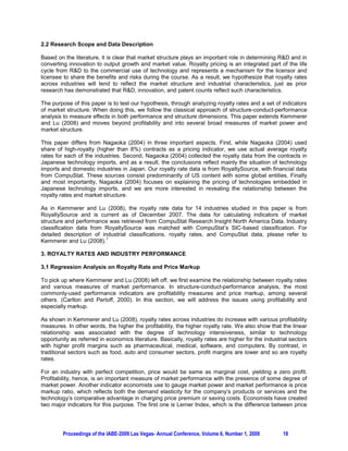 2.2 Research Scope and Data Description

Based on the literature, it is clear that market structure plays an important role in determining R&D and in
converting innovation to output growth and market value. Royalty pricing is an integrated part of the life
cycle from R&D to the commercial use of technology and represents a mechanism for the licensor and
licensee to share the benefits and risks during the course. As a result, we hypothesize that royalty rates
across industries will tend to reflect the market structure and industrial characteristics, just as prior
research has demonstrated that R&D, innovation, and patent counts reflect such characteristics.

The purpose of this paper is to test our hypothesis, through analyzing royalty rates and a set of indicators
of market structure. When doing this, we follow the classical approach of structure-conduct-performance
analysis to measure effects in both performance and structure dimensions. This paper extends Kemmerer
and Lu (2008) and moves beyond profitability and into several broad measures of market power and
market structure.

This paper differs from Nagaoka (2004) in three important aspects. First, while Nagaoka (2004) used
share of high-royalty (higher than 8%) contracts as a pricing indicator, we use actual average royalty
rates for each of the industries. Second, Nagaoka (2004) collected the royalty data from the contracts in
Japanese technology imports, and as a result, the conclusions reflect mainly the situation of technology
imports and domestic industries in Japan. Our royalty rate data is from RoyaltySource, with financial data
from CompuStat. These sources consist predominantly of US content with some global entities. Finally
and most importantly, Nagaoka (2004) focuses on explaining the pricing of technologies embedded in
Japanese technology imports, and we are more interested in revealing the relationship between the
royalty rates and market structure.

As in Kemmerer and Lu (2008), the royalty rate data for 14 industries studied in this paper is from
RoyaltySource and is current as of December 2007. The data for calculating indicators of market
structure and performance was retrieved from CompuStat Research Insight North America Data. Industry
classification data from RoyaltySource was matched with CompuStat’s SIC-based classification. For
detailed description of industrial classifications, royalty rates, and CompuStat data, please refer to
                          1
Kemmerer and Lu (2008).

3. ROYALTY RATES AND INDUSTRY PERFORMANCE

3.1 Regression Analysis on Royalty Rate and Price Markup

To pick up where Kemmerer and Lu (2008) left off, we first examine the relationship between royalty rates
and various measures of market performance. In structure-conduct-performance analysis, the most
commonly-used performance indicators are profitability measures and price markup, among several
others. (Carlton and Perloff, 2000). In this section, we will address the issues using profitability and
especially markup.

As shown in Kemmerer and Lu (2008), royalty rates across industries do increase with various profitability
measures. In other words, the higher the profitability, the higher royalty rate. We also show that the linear
relationship was associated with the degree of technology intensiveness, similar to technology
opportunity as referred in economics literature. Basically, royalty rates are higher for the industrial sectors
with higher profit margins such as pharmaceutical, medical, software, and computers. By contrast, in
traditional sectors such as food, auto and consumer sectors, profit margins are lower and so are royalty
rates.

For an industry with perfect competition, price would be same as marginal cost, yielding a zero profit.
Profitability, hence, is an important measure of market performance with the presence of some degree of
market power. Another indicator economists use to gauge market power and market performance is price
markup ratio, which reflects both the demand elasticity for the company’s products or services and the
technology’s comparative advantage in charging price premium or saving costs. Economists have created
two major indicators for this purpose. The first one is Lerner Index, which is the difference between price




         Proceedings of the IABE-2009 Las Vegas- Annual Conference, Volume 6, Number 1, 2009         18
 