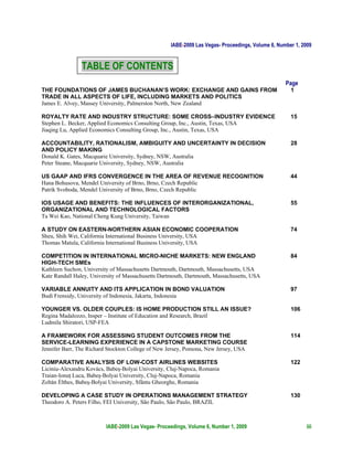 IABE-2009 Las Vegas- Proceedings, Volume 6, Number 1, 2009


                TABLE OF CONTENTS
                                                                                                   Page
THE FOUNDATIONS OF JAMES BUCHANAN’S WORK: EXCHANGE AND GAINS FROM                                    1
TRADE IN ALL ASPECTS OF LIFE, INCLUDING MARKETS AND POLITICS
James E. Alvey, Massey University, Palmerston North, New Zealand

ROYALTY RATE AND INDUSTRY STRUCTURE: SOME CROSS–INDUSTRY EVIDENCE                                    15
Stephen L. Becker, Applied Economics Consulting Group, Inc., Austin, Texas, USA
Jiaqing Lu, Applied Economics Consulting Group, Inc., Austin, Texas, USA

ACCOUNTABILITY, RATIONALISM, AMBIGUITY AND UNCERTAINTY IN DECISION                                   28
AND POLICY MAKING
Donald K. Gates, Macquarie University, Sydney, NSW, Australia
Peter Steane, Macquarie University, Sydney, NSW, Australia

US GAAP AND IFRS CONVERGENCE IN THE AREA OF REVENUE RECOGNITION                                      44
Hana Bohusova, Mendel University of Brno, Brno, Czech Republic
Patrik Svoboda, Mendel University of Brno, Brno, Czech Republic

IOS USAGE AND BENEFITS: THE INFLUENCES OF INTERORGANIZATIONAL,                                       55
ORGANIZATIONAL AND TECHNOLOGICAL FACTORS
Ta Wei Kao, National Cheng Kung University, Taiwan

A STUDY ON EASTERN-NORTHERN ASIAN ECONOMIC COOPERATION                                               74
Sheu, Shih Wei, California International Business University, USA
Thomas Matula, California International Business University, USA

COMPETITION IN INTERNATIONAL MICRO-NICHE MARKETS: NEW ENGLAND                                        84
HIGH-TECH SMEs
Kathleen Suchon, University of Massachusetts Dartmouth, Dartmouth, Massachusetts, USA
Kate Randall Haley, University of Massachusetts Dartmouth, Dartmouth, Massachusetts, USA

VARIABLE ANNUITY AND ITS APPLICATION IN BOND VALUATION                                               97
Budi Frensidy, University of Indonesia, Jakarta, Indonesia

YOUNGER VS. OLDER COUPLES: IS HOME PRODUCTION STILL AN ISSUE?                                        106
Regina Madalozzo, Insper – Institute of Education and Research, Brazil
Ludmila Shiratori, USP-FEA

A FRAMEWORK FOR ASSESSING STUDENT OUTCOMES FROM THE                                                  114
SERVICE-LEARNING EXPERIENCE IN A CAPSTONE MARKETING COURSE
Jennifer Barr, The Richard Stockton College of New Jersey, Pomona, New Jersey, USA

COMPARATIVE ANALYSIS OF LOW-COST AIRLINES WEBSITES                                                   122
Liciniu-Alexandru Kovács, Babeş-Bolyai University, Cluj-Napoca, Romania
Traian-Ionuţ Luca, Babeş-Bolyai University, Cluj-Napoca, Romania
Zoltán Élthes, Babeş-Bolyai University, Sfântu Gheorghe, Romania

DEVELOPING A CASE STUDY IN OPERATIONS MANAGEMENT STRATEGY                                            130
Theodoro A. Peters Filho, FEI University, São Paulo, São Paulo, BRAZIL



                          IABE-2009 Las Vegas- Proceedings, Volume 6, Number 1, 2009                        iii
 