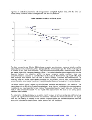 high risks in product developments, with energy sectors facing high dry-hole risks, while the other two
usually having to tolerate risks in prolonged clinic trial and FDA approval.


                                     CHART 4: MARKUP VS. SALES TO CAPITAL RATIO

   3



                          Medical       Pharm
  2.5
                                       Energy                                    Comp/Equip



   2                           Semiconductor
                                                     Telecom
                                                                              Cons. goods
                                                                                              y = -0.6347x + 2.8449
                                                          Mach/Tools
                                                                                                   R2 = 0.5437
                                                                       Food
                                                                                   Chem
  1.5
                                                    E&E

                                                                                                                   Auto

   1




  0.5




   0
        0               0.5                     1                      1.5                2                  2.5               3




The third compact group (Cluster B-2) includes computer, semiconductor, consumer goods, machine
tools and telecommunications industries. Compared to the other three groups, this cluster (really a group
of clusters) is less clear in its similarities. They all have medium royalty rates, medium to high markup,
and a wide dispersal in the ratios of sales to capital. It is this last measure that appears to be driving the
distances between the industries. Within the group, consumer goods, machinery tools, and
telecommunications are closer to each other than to others due to their relatively high royalty rates, high
price markups, and medium ratios of sales to capital invested. Computer and semiconductor, as
expected, have very similar royalty rates and markup, but very different ratios in sales to capital invested,
which reflects the larger capital investment in sophisticated and expensive equipment in semiconductors.

The fourth compact group (Cluster B-3) includes food, electrical and electronics, and chemicals. The
chemical sectors as defined by RoyaltySource include a large chunk of industrial and consumer products
in addition to raw materials and chemical matters. These sectors have low royalty rates, low markup, and
medium ratios of sales to capital. The low royalty rates appear to be the result of low pricing power
present in these sectors

The automotive industry stands out as an outlier, mainly because of its lower royalty rate and low markup
coupled with significant capital investment requirements. The fact that the industry exhibits low royalty
rates and low markups in the face of high barriers to entry suggests that intense competition within the
automotive industry effectively limits the market power of any one participant.




            Proceedings of the IABE-2009 Las Vegas- Annual Conference, Volume 6, Number 1, 2009                           24
 