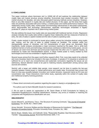 6. CONCLUSIONS

This paper continues where Kemmerer and Lu (2008) left off and explores the relationship between
royalty rates and market structure among industries. Economists have studied innovation, R&D, and
market structure for decades, and also discussed patent licensing methods across industries. However,
there is very little research in royalty rate and market structure. In this paper, we first show that royalty
rates are positively associated with price markup, a market power and market performance measure. The
relationship among royalty rates, market power and technology intensiveness is discussed subsequently,
which demonstrates that technology intensiveness, especially technologies embedded in legally-
protected IP, plays an important role in determining market power.

We also address the issues how royalty rates are associated with traditional barriers of entry. Regression
analysis indicates that royalty rates exhibit a negative linear relationship with two measures of barriers to
entry, the ratio of sales to capital invested and the ratio of sales to operating costs.

Finally, cluster analysis is conducted to reveal group pattern among the industries studied, using royalty
rate, markup, and the ratio of sales to capital invested as variables. The analysis yields four
distinguishable groups of industries, and the characteristics of each group are discussed. Most
importantly, cluster analysis corroborates a major conclusion reached by this paper, that is, while both
traditional barriers of entry and technology intensiveness contribute to determining market power, one set
of factors can exert more dominant and pronounced impact than the other one in a specific industry, as
evidenced by media and internet/software sectors, in which market power is mainly created by their
technologies and know-how embedded in legally-protected IP.

Several issues arising from this paper merit further research effort. First, more data needs to be collected
and more industries need to be included in this type of analysis. A sample of 14 industries is certainly not
sufficient for us to reach any comprehensive and systematic conclusions regarding the issues we are
addressing. Special attention needs to be paid to matching industry classification among various data
sources and vendors.

Second, with a larger and reliable data sample, more research can be done to explore the two-way
causality between market power or market performance and royalty rates. Economists have proven that
there is a two-way causality between innovation and market structure, measured mainly by firm size and
concentration rate. These interactions merit further study, especially within the context of royalty rates
and intellectual property licensing practices.

NOTES:

1. Please direct comments and questions regarding this paper to Jiaqing Lu at jqlu@aecgi.com.

 The authors want to thank Meredith Goode for research assistance.

2. We do want to repeat our appreciation to Mr. David Weiler of AUS Consultants for helping us
understand RoyaltySource’s industrial classifications. However, any errors or mistakes in matching the
companies with RoyaltySource classification are ours.

BIBLIOGRAPHY

Anand, Bharat N., and Khanna, Tarun, “The Structure of Licensing Contracts,” The Journal of Industrial
Economics, Vol. XLVIII, No.1, March 2000.

Arrow, Kenneth, “Economic Welfare and the Allocation of Resources for Inventions,” The Rate and
Direction of Inventive Activity, Princeton University Press, Princeton, NJ, 1962.

Benoit, Bryan, Abdalla, Gary, and Galbraith, Andy, “Reasonable Royalties: Deal Structure and Risk
Transfer,” The Licensing Journal, November/December 2000, 7-14.




         Proceedings of the IABE-2009 Las Vegas- Annual Conference, Volume 6, Number 1, 2009       25
 