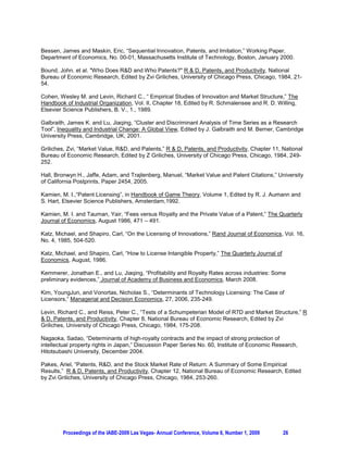 Bessen, James and Maskin, Eric, “Sequential Innovation, Patents, and Imitation,” Working Paper,
Department of Economics, No. 00-01, Massachusetts Institute of Technology, Boston, January 2000.

Bound, John. et al. "Who Does R&D and Who Patents?" R & D, Patents, and Productivity, National
Bureau of Economic Research, Edited by Zvi Griliches, University of Chicago Press, Chicago, 1984, 21-
54.

Cohen, Wesley M. and Levin, Richard C., “ Empirical Studies of Innovation and Market Structure,” The
Handbook of Industrial Organization, Vol. II, Chapter 18, Edited by R. Schmalensee and R. D. Willing,
Elsevier Science Publishers, B. V., 1., 1989.

Galbraith, James K. and Lu, Jiaqing, “Cluster and Discriminant Analysis of Time Series as a Research
Tool”, Inequality and Industrial Change: A Global View, Edited by J. Galbraith and M. Berner, Cambridge
University Press, Cambridge, UK, 2001.

Griliches, Zvi, “Market Value, R&D, and Patents,” R & D, Patents, and Productivity, Chapter 11, National
Bureau of Economic Research, Edited by Z Griliches, University of Chicago Press, Chicago, 1984, 249-
252.

Hall, Bronwyn H., Jaffe, Adam, and Trajtenberg, Manuel, “Market Value and Patent Citations,” University
of California Postprints, Paper 2454, 2005.

Kamien, M. I.,“Patent Licensing”, in Handbook of Game Theory, Volume 1, Edited by R. J. Aumann and
S. Hart, Elsevier Science Publishers, Amsterdam,1992.

Kamien, M. I. and Tauman, Yair, “Fees versus Royalty and the Private Value of a Patent,” The Quarterly
Journal of Economics, August 1986, 471 – 491.

Katz, Michael, and Shapiro, Carl, “On the Licensing of Innovations,” Rand Journal of Economics, Vol. 16,
No. 4, 1985, 504-520.

Katz, Michael, and Shapiro, Carl, “How to License Intangible Property,” The Quarterly Journal of
Economics, August, 1986.

Kemmerer, Jonathan E., and Lu, Jiaqing, “Profitability and Royalty Rates across industries: Some
preliminary evidences,” Journal of Academy of Business and Economics, March 2008.

Kim, YoungJun, and Vonortas, Nicholas S., “Determinants of Technology Licensing: The Case of
Licensors,” Managerial and Decision Economics, 27, 2006, 235-249.

Levin, Richard C., and Reiss, Peter C., “Tests of a Schumpeterian Model of R7D and Market Structure,” R
& D, Patents, and Productivity, Chapter 8, National Bureau of Economic Research, Edited by Zvi
Griliches, University of Chicago Press, Chicago, 1984, 175-208.

Nagaoka, Sadao, “Determinants of high-royalty contracts and the impact of strong protection of
intellectual property rights in Japan,” Discussion Paper Series No. 60, Institute of Economic Research,
Hitotsubashi University, December 2004.

Pakes, Ariel, “Patents, R&D, and the Stock Market Rate of Return: A Summary of Some Empirical
Results,” R & D, Patents, and Productivity, Chapter 12, National Bureau of Economic Research, Edited
by Zvi Griliches, University of Chicago Press, Chicago, 1984, 253-260.




        Proceedings of the IABE-2009 Las Vegas- Annual Conference, Volume 6, Number 1, 2009        26
 