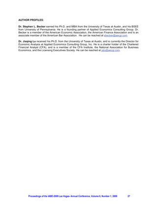 AUTHOR PROFILES:

Dr. Stephen L. Becker earned his Ph.D. and MBA from the University of Texas at Austin, and his BSEE
from University of Pennsylvania. He is a founding partner of Applied Economics Consulting Group. Dr.
Becker is a member of the American Economic Association, the American Finance Association and is an
associate member of the American Bar Association. He can be reached at sbecker@aecgi.com.

Dr. Jiaqing Lu received his Ph.D. from the University of Texas at Austin, and is currently the Director for
Economic Analysis at Applied Economics Consulting Group, Inc. He is a charter holder of the Chartered
Financial Analyst (CFA), and is a member of the CFA Institute, the National Association for Business
Economics, and the Licensing Executives Society. He can be reached at jqlu@aecgi.com.




        Proceedings of the IABE-2009 Las Vegas- Annual Conference, Volume 6, Number 1, 2009      27
 