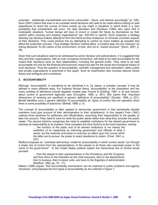 uncertain - statistically unpredictable and hence uninsurable - future, and behave accordingly” (p. 336).
Dunn (2001) claims that even in an uncertain world decisions still need to be made without relying on past
experiences to direct the course of future events as one might in situations in which there is a zero
probability that uncertainties will occur. He cites Davidson and Davidson (1984) who claim that in
nonergodic situations “human beings will have to invent or create the future by themselves by their
actions within evolving and existing organizations” (pp. 339-330 or reprint). Dunn proposes a strategy
whereby top decision-makers attempt to form the future as they endeavour to minimize uncertain impacts
of their decisions. They could achieve this by attempting to control as many matters as possible that
affect the production process. Thus strategic decision making takes “a creative step into the unknown” by
linking decisions “to the nature of the environment, of time, and not to `market structure’” (Dunn, 2001, p.
38).

Given that such situations need to be addressed by senior decision and policymakers, it is suggested that
they and their organizations, with an ever increasing momentum, will need to be held accountable for the
impact their decisions have on their stakeholders, including the general public. They need to be held
accountable not only for the financial and economic impact but also for the social and ecological impact of
such decisions. Thus the question of accountability, scientific management and rationalism, within public
and private organizations is examined in this paper. Such an examination also involves rational choice
theory and ambiguity and uncertainty.

2. ACCOUNTABILITY

Although `accountability’ is something to be cherished it is, by nature, a complex concept. It may be
defined in many different ways. For instance Sinclair likens `accountability’ to the chameleon and her
many varieties of definitions include legalistic models (see Thynne & Goldring, 1987, p. 8) and concern
about control of government agencies (see O'Loughlin, 1990, p. 281). She claims that “important
dimensions of meaning are sacrificed in generic definitions of accountability” (Sinclair, 1995, p. 221).
Birkett identifies such a generic definition of accountability as “types of control that are operative when
there is some possibility of autonomy” (Birkett, 1988, p. 5).

The concept of accountability is often applied to democratic government in that periodically elected
members must give account of their administration to their constituency. In this respect Finer (1941)
outlines three doctrines for politicians and officeholders, exercising their responsibility to the people, to
take into account. They need to work for what the public wants rather than what they consider the public
needs. The second doctrine recognizes the need to establish institutions for the elected government to
exercise its responsibility to its masters. Finer considers the third doctrine to be most important, namely:
              … the function of the public and of its elected institutions is not merely the
              exhibition of its mastership by informing government and officials of what it
              wants, but the authority and power to exercise an effect upon the course which
              the latter are to pursue, the power to exact obedience to orders (Finer, 1941, p.
              337).
Redford proposes an `overhead democracy’ model for accountability in which control would “run through
a single line of control from the representatives of the people to all those who exercised power in the
name of the government”. In the United States political system the hierarchical line of control would
proceed:
              … from the people to their representatives in the Presidency and the Congress,
              and from there to the President as the chief executive, then to the departments,
              then to bureaus, then to lesser units, and soon to the fingertips of administration
              (Redford, 1969, pp. 70 - 71).
Deleon (1998) argues “that accountability mechanisms can be matched to public problems and agency
structures”, and proposes her four types of accountability as are outlined in Figure 1.




         Proceedings of the IABE-2009 Las Vegas- Annual Conference, Volume 6, Number 1, 2009       29
 