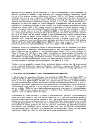described through research; (3) the attachment of a set of consequences for each alternative; (4)
weighting consequences attached to each alternative; and (5) cardinal ordering of alternatives through
the use of the weighting procedure (Sergiovanni & Carver, 1980, p. 307). Dewey considered that
knowledge must have its base in experience and that this is not merely passive. To Dewey experience is
“primarily a process of undergoing; a process of standing something; of suffering and passion, of
affection, in the literal sense of these words” (Dewey, 1981[1917], p. 63). West (1989) examined Dewey’s
metaphysics in which the concept of `critical intelligence’ is emphasized. The aim of such critical
intelligence is “to overcome obstacles, resolve problems, and project realizable possibilities in pressing
predicaments” (West, 1989, p. 97). Despite praising the application of rigorous scientific models to
problem solving and the provision of good information about the functioning of the world, Dewey realized
that science was the only way to know the world (Evans, 2000, p. 315). Dewey is lauded as a visionary
and a critical pragmatist whose radical concepts of democracy were opposed by the democratic realists in
the 1940s and 1950s, with the popular concepts of logical positivism and analytical philosophy which
effectively replaced his socially critical philosophy (Westbrook, 1991, pp. 537-538). Thus a most
respected public philosopher was almost completely forgotten in America (Evans, 2000, p. 309).
However, Lowery and Evans have affirmed, along with Evans and others (Evans, 2000, p. 309; McSwite,
1997, p. 16; Shields, 1996; Snider, 2000; Stever, 1993), that there was a renewal of interest in Dewey’s
philosophies during the decade up to 2004 (Lowery & Evans, 2004, p. 321, End Note 2 ).

Despite this, Stever (1993) claims that scholars of more recent times, such as, Westbrook (1991) do not
link the pragmatism of Dewey with administrative theory and such disconnection could be because of
Dewey’s failure to use the language of administrative theorists (Stever, 1993, p. 419). However, like
Weber (1978, pp. 956-963), Dewey saw modern organizations as good examples of rationality. An
apparent paucity of articles of Dewey’s decision making theories in recent Academic Journals has not
prevented his concepts being promulgated in American Academic circles (see Woolever, 1979) and in
educational curriculum development on thinking skills where as Dewey observed, “the artistic thought
becomes embodied in the object, even emerges with it” (see Aikens et al., 2001).

Whether or not, we accept links between Dewey and rational decision making, there still remain societal
norms on rationality that have the propensity to legitimize the activities of organizations. Thus the concept
of rationalism begs examination in so far as it affects decision and policymaking by organizations and
their leaders.

4. RATIONALISM IN ORGANIZATIONAL DECISION AND POLICYMAKING

In reflecting upon the suggestions of writers, such as Edelman (1985), Meyer and Rowan (1977) and
Feldman and March (1981), Langley (1989) proposes that formal analysis may be used by leaders as a
means of survival by legitimizing their activities. They justify their position, rationally, to obtain information
and their analyses become symbolic of the rational decision making techniques they adopt (p. 607). As
managers in organizations make multitudinous decisions daily it is doubtful that their decision-making is a
“comprehensive formal analysis” in all but, perhaps, the most important decisions. In fact researchers
such as Lindblom (1959), who claims that most decisions are made by a process of `muddling through’,
and Quinn (1980) who also proposes an extension of Lindblom’s theory that decisions involving change
are taken best in a number of incremental stages.

Incrementalism is a formal title given to a `science’ of `muddling through’. It amounts to moving away from
trouble rather than towards a goal. The decision makers try this or that small manoeuver without an
overarching plan or even any ultimate purpose. In theory incremental decisions are small steps in the
right direction when the current course proves to be wrong. Theoretically they are tentative and remedial.
According to Etzioni (1989) when decision makers realize that they need to correct their course of action
they must refer to broader guidelines that were not formulated incrementally (pp. 123-124). Some public
administrators have challenged rational decision–making and claim that disjointed incrementalism’
(muddling through) is not only the way most decisions are made but are also the way that they are best
made (Etzioni, 1985a; and 1985b, pp. 383f). See also Braybooke and Lindblom (1963).




         Proceedings of the IABE-2009 Las Vegas- Annual Conference, Volume 6, Number 1, 2009           31
 