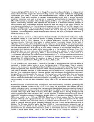 However, Langley (1990) claims that even though few researchers have attempted to employ formal
analysis to incremental usage in the decision-making process such analysis methods are employed by
organizations for a variety of purposes. She identified three distinct patterns in the three organizations
she studied. These were employed in decision implementation control and to ensure successful
enactment outcomes; were used as a key tool of persuasion and verification in negotiations between
different hierarchical levels about actions to be adopted; and they were unproductive when people put
forward contradictory positions. She hypothesized that there is a relationship between patterns of
decision making and “organizational structure, leadership style, the nature of the issues faced by the
organization, and whether or not the organization is protected from market forces” (p. 37). It appears from
Langley’s (1989) research that undertaking extensive formal analysis could make an organization more
pluralistic even though it might not necessarily increase the level of rationality in the decision making
processes. Formal analysis may not be necessary if the decisions are taken by individuals rather than in
interacting groups (p. 626).

If, in fact, decisions are taken by individuals then it could enrich the romanticism that the business media
has with the concept of a chief executive officer (CEO) being, as Meindl et al (1985) and Denis, Langley
and Pineault (2000, p. 1063) conceive, “the all powerful, all-knowing, controller of the destiny of a
complex enterprise “. However, observations of political leaders, in particular, indicate that the level of
infatuation the media has with individual leaders, no matter how charismatic they are, is not sustainable
unless these are supported by a large team of public relations experts. Even if a complex organization
has been able to meet all of what Denis et al claim are the challenges of appointing the right leader, it is
extremely unlikely that such a leader will be able to make all of the decisions him/herself. Then, if an
organization does nor have a coherent structure and is merely a large collection of small time decision
makers, it is likely to adopt, possibly by default, a decision making model similar to what Cohen et al
(1972) termed “the garbage can model of organizational choice” (p. 2). Such a collective approach could
be the result of: (1) ideas or choices in search of a problem; (2) feelings and issues trying to find decision
opportunities; (3) solutions looking for questions or issues to answer; or (4) the makers of decisions
seeking work (see also Musselin, 1996, p. 57; and Owens, 1981, p. 31).

Such a situation opens up the way for decisions to be made to accommodate the personal whims of
individuals in decision making groups in a way that Langley et al (1995) envisage. They do propose,
however, that decisions be opened up to ambiguities of commitment and action, to history and experience
and to linkages that place individual decisions within “interwoven networks of issues” (p. 260). On the
other hand, if decisions are made by individuals rather than by organizations, Langley (1991) claims that
there are three consecutive phases in individual decision making processes. Individuals commence with
being indifferent or uninterested in the issue and then, having been made aware of the issue and uneasy
about it they progress to a state of `uncertainty’. During this stage the individual decision maker collects
relevant information and makes up his/her mind before progressing to a state of `conviction’ and then the
decision making process has been completed (Langley, 1991, p. 85; see also van den Munckhof, 2006,
p. 14).

Academic research on decision-making encompasses many fields including economics, psychology and
management sciences. Cabantous and Gond (2006) claim that economists place rational decision
making within a normative framework whilst management and psychology researchers try to understand
individual and collective decision-making processes and so they adopt a descriptive perspective in their
research. They argue that, whilst discovering more about strategic decision-making, managerial and
psychology researchers have deconstructed a rational approach to decision-making through a gradual
rejection of `rational choice theory’ (Cabantous & Gond, 2006, p. 3; see also Czarniawska, 2003; Elster,
1989a; and Langley et al., 1995, pp. 355-356). Cabantous and Gond suggest that “the discrepancy
between rationality and organizational life can indeed lead to in-depth investigations of the efforts
academics, managers and consultants deploy to construct rational decisions” (p. 25). This apparent
divide or cleavage within the social sciences is identified by Elster (1989b) as two opposing ways of
thinking. The first way, identified earlier by Elster (1986) as `homo economicus’ (economic man) is
associated with Adam Smith and the second way `homo sociologicus’ (social man) is associated with
Emile Durkheim. It is claimed that the first way is guided by instrumental rationality and the second by the
dictates of social norms (Elster, 1989b, p. 99). See also Smith (1976 [1776]) and Durkheim (1958).




         Proceedings of the IABE-2009 Las Vegas- Annual Conference, Volume 6, Number 1, 2009        32
 
