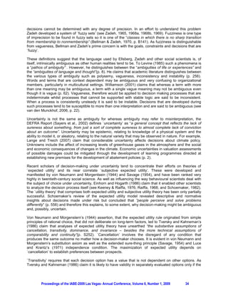 decisions cannot be determined with any degree of precision. In an effort to understand this problem
Zadeh developed a system of `fuzzy sets’ (see Zadeh, 1965, 1968a, 1968b, 1969). Fuzziness is one type
of imprecision to be found in fuzzy sets so it is one of the “classes in which there is no sharp transition
from membership to nonmembership” (Bellman & Zadeh, 1970, p. B141). As fuzziness is distinguishable
from vagueness, Bellman and Zadeh’s prime concern is with the goals, constraints and decisions that are
`fuzzy’.

These definitions suggest that the language used by Ellsberg, Zadeh and other social scientists is, of
itself, intrinsically ambiguous as other human realities tend to be. To Levine (1985) such a phenomena is
a “pathos of ambiguity” . However, he distinguishes between the “ambiguities of life or experiences” and
the “ambiguities of language and thought”(p. 8). He claims that academic literature distinguishes between
the various types of ambiguity such as polysemy, vagueness, inconsistency and instability (p. 256).
Words and terms that are context dependent may be ambiguous and very confusing to organizational
members, particularly in multicultural settings. Williamson (2001) claims that whereas a term with more
than one meaning may be ambiguous, a term with a single vague meaning may not be ambiguous even
though it is vague (p. 62). Vagueness, therefore would be applied to decision making processes that are
indeterminate whilst processes that cannot be supported with stable logic are said to be inconsistent.
When a process is consistently unsteady it is said to be instable. Decisions that are developed during
such processes tend to be susceptible to more than one interpretation and are said to be ambiguous (see
van den Munckhof, 2006, p. 22).

Uncertainty is not the same as ambiguity for whereas ambiguity may refer to misinterpretation, the
DEFRA Report (Sayers et al., 2002) defines `uncertainty’ as “a general concept that reflects the lack of
sureness about something, from just a sort of complete sureness to almost complete lack of conviction
about an outcome”. Uncertainty may be epistemic, relating to knowledge of a physical system and the
ability to model it, or aleatory, relating to the natural variety that may be observed in nature. For example,
Lange and Treich (2007) claim that considerable uncertainty affects decisions about climate policy.
Unknowns include the affect of increasing levels of greenhouse gases in the atmosphere and the social
and economic consequences of changes in the climate. Economic uncertainties in valuation assessments
of possible damages could be mitigated through the development of learning programmes directed at
establishing new premises for the development of abatement policies (p. 2).

Recent scholars of decision-making under uncertainty tend to concentrate their efforts on theories of
`expected utility’ and its near correlate `subjective expected utility’. These were developed and
manifested by von Neumann and Morgentsein (1944) and Savage (1954), and have been ranked very
highly in twentieth-century social science. As well as influencing the way behavioural scientists deal with
the subject of choice under uncertainty, Einhorn and Hogarth (1986) claim that it enabled other scientists
to analyze the decision process itself (see Keeney & Raiffa, 1976; Raiffa, 1968; and Schoemaker, 1982).
The `utility theory’ that comprises both expected utility and subjective utility theory has been only partially
successful. Schoemaker’s review of the expected utility model revealed descriptive and normative
insights about decisions made under risk but concluded that ”people perceive and solve problems
differently” (p. 556) and therefore this explains, to some extent, why decision-making might be ambiguous
and, possibly, uncertain.

Von Neumann and Morgenstern’s (1944) assertion, that the expected utility rule originated from simple
principles of rational choice, that did not deliberate on long-term factors, led to Tversky and Kahneman’s
(1986) claim that analyses of expected utility theory have unearthed “the substantive assumptions of
cancellation, transitivity, dominance, and invariance – besides the more technical assumptions of
comparability and continuity”(p. S252). `Cancellation’ involves the disregard of any condition that
produces the same outcome no matter how a decision-maker chooses. It is evident in von Neumann and
Morgenstern’s substitution axiom as well as the extended sure-thing principle (Savage, 1954) and Luce
and Krantz’s (1971) independence condition. The maximization of expected utility depends on
`cancellation’ to establish preferences between prospects.

`Transitivity’ requires that each decision option has a value that is not dependent on other options. As
Tversky and Kahneman (1986) claim it is likely to have validity in separately evaluated options only if the




         Proceedings of the IABE-2009 Las Vegas- Annual Conference, Volume 6, Number 1, 2009        34
 