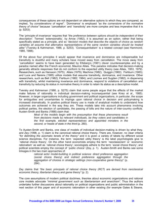 consequences of these options are not dependent on alternative options to which they are compared, as
implied, “by considerations of regret”. `Dominance’ is employed “as the cornerstone of the normative
theory of choice” because `cancellation’ and `transitivity’ are more complex and less imperative that it is
(p. S253).

The ‘principle of invariance’ requires that “the preference between options should be independent of their
description’. Termed `extensionality’, by Arrow (1982), it is assumed as an option, rather that being
specifically stated as a principle, and so “decision models that describe the objects of choice as random
variables all assume that alternative representations of the same random variables should be treated
alike” (Tversky & Kahmeman, 1986, p. S253). `Consequentialism’ is a related concept (see Hammond,
1985, 1988).

Of the above four principles it would appear that invariance and dominance are indispensable but
transitivity is doubtful and many scholars have moved away from cancellation. The move away from
`cancellation’ seems to have been generated by Ellsberg’s (1961) clever counterexamples and by a
paradox named after the French economist, Maurice Allais. This paradox indicates that decision-making
generally attracts responses that do not conform to the expected utility theory (see Allais, 1953, 1979).
Researchers, such as Hansson (1975); Allais (1979); Machina (1982); Quiggin (1982); Fishburn (1983);
and Luce and Narens (1985) utilize models that assume transitivity, dominance, and invariance. Other
researchers, such as Bell (1982); Fishburn (1982; 1984); and Loomes and Sugden (1982), in dispensing
with transitivity, whilst maintaining invariance and dominance, respond to violations of cancellation and
transitivity by reducing its status in normative theory in order to retain its status as a descriptive model.

Tversky and Kahneman (1986, p. S275) claim that some people argue that the effects of the market
make failures of rationality in individual decision-making inconsequential (see Knez et al., 1985).
However, in larger organizations including government and political organizations, in particular, the scope
for ambiguities and uncertainties to impinge upon rational choice in decision and policymaking is
increased dramatically. In positive political theory use is made of analytical models to understand how
outcomes are achieved in the way they are. These models take into account phenomena involving
political parties, the election of candidates, the passing of bills and the nature of inter-country conflicts.
Austen-Smith and Banks (1998) claim that:
               Most of the models begin with the presumption that these phenomena result
               from decisions made by relevant individuals, be they voters and candidates in
               the first example, elected representatives and appointed ministers in the
               second, or heads of state in the third (p. 260).

To Austen-Smith and Banks, one class of models of individual decision-making is driven by what they,
and Zey (1998, p. 1) claim is the canonical rational choice theory. There are, however, no clear criteria
“for delimiting the axiomatic tenets of the theory” and it is given a variety of labels by different social
science disciplines. For instance, the term `expected utility theory’ is the label psychologists give to
`rational choice theory’. On the other hand economists employ the term `neoclassicism’ or `economic
rationalism’ as well as `rational choice theory’; sociologists adhere to the term `social choice theory’; and
political scientists employ the concept of `public choice’ (Zey, p. 1). Austen-Smith and Banks see some
linkages in the two main approaches of:
              rational actor model-building in political science: direct preference aggregation
              (social choice theory) and indirect preference aggregation through the
              aggregation of choices in strategic settings (non-cooperative game theory)” (p.
              284) .

Zey claims that “the basic principals of rational choice theory (RCT) are derived from neoclassical
economic theory, libertarian theory and game theory” (p. 2).

The core assumptions of modern political doctrines, theories about economic organizations and rational
core models advocate “minimal government such as libertarianism and anarchism”. Thus the authors
undertake further discussions about rationality on political organizations and public administration in the
next section of this paper and of economic rationalism in other existing (for example Gates & Steane,




         Proceedings of the IABE-2009 Las Vegas- Annual Conference, Volume 6, Number 1, 2009        35
 