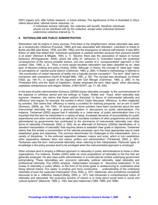 2007) papers and, after further research, in future articles. The significance of this is illustrated in Zey’s
claims about what `rational choice’ assumes, i.e.:
            If individuals behave rationally, the collective will benefit; therefore individuals
            should not be interfered with by the collective, except when individual behavior
            undermines collective interest (p. 1).

6. RATIONALISM AND PUBLIC ADMINISTRATION

Rationalism had its origins in many sources. First there is the enlightenment, where rationality was seen
as a revolutionary influence (Foucault, 1984) and was associated with liberalism. Liberalism is linked to
Burke and Mill (see Burke, 1839; and Mill, 1962) and the emergence of rational self-interest. It was Mill’s
theory of utility that stated that “individuals participate in political activities because their personal wealth
is at stake” (Stimson & Milgate, 1993, p. 1) Second, there was the association of reason to human
behaviour (Kirchgaessner, 2004), where the utility of behaviour is “orientated toward the (potential)
consequences of the various possible actions, one also speaks of a `consequentialist’ approach in this
context” (Sen, 1990, p. 3). Third, in more recent decades rationalism has been classified as an `ideal
type’ of decision-making and policy (Hulme, 2005). Although, in theory, the concept of `ideal type’ relies
on perceptions of `rational social actions’ (Cahnman, 1965, p. 268), in Weber’s methodology it referred to
“the construction of certain elements of reality into a logically precise conception”. The term `ideal’ had no
connection with evaluations (Gerth & Wright Mills, 1991, p. 59). The concept was developed, by Weber
(1922, pp. 148 ff.), in support of his argument with Carl Menger (Cahnman, 1965, p. 268). In his
‘Protestant Ethic and the Spirit of Capitalism’, Weber employed the term ‘ideal type/s’ when discussing
capitalistic entrepreneurs and religion (Weber, [1904-5]1971, pp. 71, 98, 200).

In the area of public administration Schreurs (2000b) traces rationality concepts to the commencement of
the classical or orthodox period and the writings of Taylor, Weber and Fayol, when rationality was
supreme. However, she claims that these authors theorized “in favour of instrumental rationality and
efficiency” and argues, for example, the context in which Taylor discusses `efficiency’, is often neglected
by scholars. She claims that “efficiency is mainly a condition for realizing prosperity, not an aim in itself”
(Schreurs, 2000b, pp. 743 -744). Of recent years some scholars have been concerned about the way
instrumental rationality has taken a dominant position in discussions on public administration. For
instance, Tenbensel (2002) argues that if rationality is a `meta-value’ of public administration then it is
important that the term be interpreted in a variety of ways. Increased demands of accountability for public
expenditures and other commitments as well as for countless numbers of other programmes and policies
administered by governments has contributed to the dominance of instrumental rationality over other
forms of rationality (Tenbensel, 2002, p. 300). As an aftermath of Schreurs’ (2000a) identification of “a
standard interpretation of rationality” that requires others to establish clear goals or objectives, Tenbensel
claims that this entails a concentration of the rational processes upon the most appropriate way to meet
established goals and objectives. The common denominator for challenges to this interpretation, from a
variety of disciplines, “is the enforced separation between means and ends, which in turn establishes
other separations between facts and values, politics and administration” (Tenbensel, 2002, p. 301).
Tenbensel uses the term `instrumental rationality’ when referring to this interpretation. Particular types of
knowledge in the policy process tend to be privileged when the instrumentalist approach is employed.

Other scholars tend to employ a different approach to rationality in public administrations to those in other
organizations. For instance, Snellen (2002) adds six more propositions of rationality to the five that are
generally employed. He also sees public administration in a multi-rational context underlying government
policymaking. These rationalities are: economic rationality, political rationality, legal rationality and
professional rationality. Fox (2002) employs Habermasian concepts of ‘discursive redemption’ in his
review of rationality in public affairs. In the third of his three goals in endeavouring to understand what
being rational means, Fox seeks “a positive and more constructive … understanding of the underlying
rationality of even the supposed irrationalists” (Fox, 2002, p. 347). Habermas, who sometimes considered
discourse to be a `reflective medium’(Rehg, 2003, p. 127), had introduced a comprehensive notion of
rationality and advocated “the purposive function of reason is to bring about social ends in social and
cultural systems” (Matusnik, 1989, p. 158). See also Habermas (1984; 1989; and 1998).




         Proceedings of the IABE-2009 Las Vegas- Annual Conference, Volume 6, Number 1, 2009          36
 