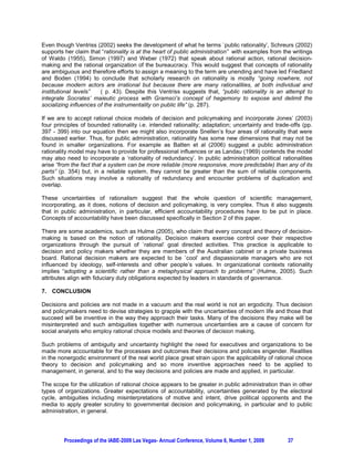 Even though Ventriss (2002) seeks the development of what he terms `public rationality’, Schreurs (2002)
supports her claim that “rationality is at the heart of public administration” with examples from the writings
of Waldo (1955), Simon (1997) and Weber (1972) that speak about rational action, rational decision-
making and the rational organization of the bureaucracy. This would suggest that concepts of rationality
are ambiguous and therefore efforts to assign a meaning to the term are unending and have led Friedland
and Boden (1994) to conclude that scholarly research on rationality is mostly “going nowhere, not
because modern actors are irrational but because there are many rationalities, at both individual and
institutional levels”   ( p. 43). Despite this Ventriss suggests that, “public rationality is an attempt to
integrate Socrates’ maieutic process with Gramsci’s concept of hegemony to expose and delimit the
socializing influences of the instrumentality on public life” (p. 287).

If we are to accept rational choice models of decision and policymaking and incorporate Jones’ (2003)
four principles of bounded rationality i.e. intended rationality; adaptation; uncertainty and trade-offs (pp.
397 - 399) into our equation then we might also incorporate Snellen’s four areas of rationality that were
discussed earlier. Thus, for public administration, rationality has some new dimensions that may not be
found in smaller organizations. For example as Batten et al (2006) suggest a public administration
rationality model may have to provide for professional influences or as Landau (1969) contends the model
may also need to incorporate a ‘rationality of redundancy’. In public administration political rationalities
arise “from the fact that a system can be more reliable (more responsive, more predictable) than any of its
parts” (p. 354) but, in a reliable system, they cannot be greater than the sum of reliable components.
Such situations may involve a rationality of redundancy and encounter problems of duplication and
overlap.

These uncertainties of rationalism suggest that the whole question of scientific management,
incorporating, as it does, notions of decision and policymaking, is very complex. Thus it also suggests
that in public administration, in particular, efficient accountability procedures have to be put in place.
Concepts of accountability have been discussed specifically in Section 2 of this paper.

There are some academics, such as Hulme (2005), who claim that every concept and theory of decision-
making is based on the notion of rationality. Decision makers exercise control over their respective
organizations through the pursuit of `rational’ goal directed activities. This practice is applicable to
decision and policy makers whether they are members of the Australian cabinet or a private business
board. Rational decision makers are expected to be `cool’ and dispassionate managers who are not
influenced by ideology, self-interests and other people’s values. In organizational contexts rationality
implies “adopting a scientific rather than a metaphysical approach to problems” (Hulme, 2005). Such
attributes align with fiduciary duty obligations expected by leaders in standards of governance.

7. CONCLUSION

Decisions and policies are not made in a vacuum and the real world is not an ergodicity. Thus decision
and policymakers need to devise strategies to grapple with the uncertainties of modern life and those that
succeed will be inventive in the way they approach their tasks. Many of the decisions they make will be
misinterpreted and such ambiguities together with numerous uncertainties are a cause of concern for
social analysts who employ rational choice models and theories of decision making.

Such problems of ambiguity and uncertainty highlight the need for executives and organizations to be
made more accountable for the processes and outcomes their decisions and policies engender. Realities
in the nonergodic environment of the real world place great strain upon the applicability of rational choice
theory to decision and policymaking and so more inventive approaches need to be applied to
management, in general, and to the way decisions and policies are made and applied, in particular.

The scope for the utilization of rational choice appears to be greater in public administration than in other
types of organizations. Greater expectations of accountability, uncertainties generated by the electoral
cycle, ambiguities including misinterpretations of motive and intent, drive political opponents and the
media to apply greater scrutiny to governmental decision and policymaking, in particular and to public
administration, in general.




         Proceedings of the IABE-2009 Las Vegas- Annual Conference, Volume 6, Number 1, 2009        37
 