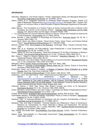 REFERENCES

Abernethy, Margaret A, and Emidia Vagnoni. "Power, Organization Design and Managerial Behaviour."
         Accounting, Organizations and Society Vol. 29 (2004): 207-25.
Aikens, Teresa, et al. "Suggested Outcomes for Artistically Gifted Education Programs: Grades 2-12
         State of Mississippi, Retrieved from Http://Www.Mde.K12.Ms.Us 29 October 2007." Jackson, MS:
         Division of Curriculum Office of Gifted Education Programs Mississippi Department of Education,
         2001.
Allais, Maurice. "The Foundations of a Positive Theory of Choice Involving Risk and a Criticism of the
         Postulates and Axioms of the American School." Expected Utility Hypotheses and the Allais
         Paradox. Eds. Maurice Allais and Ole Hagen. Dordrecht: Reidel, 1979.
---. "Le Comportement De L'homme Rationnel Devant Le Risque: Critique Des Postulats Et Axiomes De
         L'ecole Américaine." Econometrica Vol. 21 (1953): 503-46.
Arrow, Kenneth J. "Risk Perception in Psychology and Economics." Economic Inquiry Vol. 20, No. 1
         (January 1982) (1982): 1-9.
Austen-Smith, David, and Jeffrey S Banks. "Social Choice Theory, Game Theory, and Positive Political
         Theory." Annual Review of Political Science Vol. 1.259-287 (1998).
Barnard, Chester Irving. The Functions of the Executive. Cambridge, Mass.: Harvard University Press,
         1938.
Batten, Ella, et al. "Expertise and Policy-Making: Legal Professionals in Local Government." Public
         Administration Vol. 84, No. 3 (2006): 771-81.
Becker, Selwyn W, and Fred O Brownson. "What Price Ambiguity? Or the Role of Ambiguity in Decision-
         Making." The Journal of Political Economy Vol. 72, No. 1 (February 1964) (1964): 62-73.
Bell, David E. "Regret in Decision Making under Uncertainty." Operations Research Vol. 30, No. 5
         (September/October 1982) (1982): 961-81.
Bellman, Richard E, and Lofti A Zadeh. "Decision-Making in a Fuzzy Environment." Management Science
         Vol. 17, No. 4 (December 1970) (1970): B141-B64.
Billingsley, Patrick. Ergodic Theory and Information. New York: Wiley, 1965.
Birkett, William P. Concepts of Accountability, Working Paper No. 83. Sydney: School of Accounting,
         University of New South Wales, 1988.
Braybrooke, David, and Charles E Lindblom. A Strategy of Decision: Policy Evaluation as a Social
         Process. New York: Free Press of Glencoe, 1963.
Burke, Edmund. The Works of Edmund Burke. 9 Vols. Boston: Little, Brown, 1839.
Cabantous, Laure, and Jean-Pascal Gond. "(Re)Constructuring Rationality in Organizations: Decision-
         Making           as         a         `Performance         Praxis"        Retrieved       from
         Http://Lubswww2.Ac.Uk/Cdr/Fileadmin/Cdr/Cabantous_Gond_Rationality_2006.Pdf 27 October
         2007." Workshop of "The Crafts of strategy" IAE de Toulouse, 22-23 May 2006 and the 22nd
         EGOS Colloquium 2006, 6-8 July 2006, Bergen Toulouse/Bergen: Centre for Decision Research,
         Leeds University Business School, Leeds, August 2006, 2006.
Cahnman, Werner J. "Ideal Type Theory: Max Weber's Concept and Some of Its Derivations."
         Sociological Quarterly Vol. 6, No. 3.Summer 1965 (1965): 268-80.
Cohen, Michael D, James G March, and John P Olsen. "A Garbage Can Model of Organizational Choice."
         Administrative Science Quarterly 17(1) (1972): 1-25.
Corbett, David Charles. Australian Public Service Management. Sydney: Allen & Unwin, 1992.
Czarniawska, Barbara. "Forbidden Knowledge. Organization Theory in Times of Transition." Management
         Learning Vol. 34, No. 3 (2003): 353-65.
Davidson, Paul. "A Technical Definition of Uncertainty and the Long-Run Non-Neutrality of Money."
         Cambridge Journal of Economics Vol. 12 (1988): 329-37.
Davidson, Paul, and Greg S Davidson. "Financial Markets and Williamson's Theory of Governance:
         Efficiency Vs. Concentration Vs. Power, Reprinted in Money and Employment: The General
         Writings of Paul Davidson, Vol. 1, London, Macmillan, 1990." Quarterly Review of Economics and
         Business Vol. 24, Winter (1984): 50-63.
Day, Patricia, and Rudolf Klein. Accountabilities: Five Public Services. London: Tavistock Publications,
         1987.
Deleon, Linda. "Accountability in a `Reinvented' Government." Public Administration Vol. 76. Autumn
         1998 (1998): 539-58.



        Proceedings of the IABE-2009 Las Vegas- Annual Conference, Volume 6, Number 1, 2009   38
 