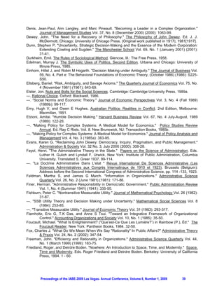 Denis, Jean-Paul, Ann Langley, and Marc Pineault. "Becoming a Leader in a Complex Organization."
          Journal of Management Studies Vol. 37, No. 8 (December 2000) (2000): 1063-99.
Dewey, John. "The Need for a Recovery of Philosophy." The Philosophy of John Dewey. Ed. J. J.
          McDermott. Chicago: University of Chicago Press. (Original work published in 1917), 1981[1917].
Dunn, Stephen P. "Uncertainty, Strategic Decision-Making and the Essence of the Modern Corporation:
          Extending Cowling and Sugden." The Manchester School Vol. 69, No. 1 (January 2001) (2001):
          31-41.
Durkheim, Emil. The Rules of Sociological Method. Glencoe, Ill.: The Free Press, 1958.
Edelman, Murray J. The Symbolic Uses of Politics, Second Edition. Urbana and Chicago: University of
          Illinois Press, 1985.
Einhorn, Hillel J, and Robin M Hogarth. "Decision Making under Ambiguity." The Journal of Business Vol.
          59, No. 4, Part e: The Behavioral Foundations of Economic Theory, (October 1986) (1986): S225-
          S50.
Ellsberg, Daniel. "Risk, Ambiguity, and Savage Axioms." The Quarterly Journal of Economics Vol. 75, No.
          4 (November 1961) (1961): 643-69.
Elster, Jon. Nuts and Bolts for the Social Sciences. Cambridge: Cambridge University Press, 1989a.
---. Rational Choice. Oxford: Blackwell, 1986.
---. "Social Norms and Economic Theory." Journal of Economic Perspectives Vol. 3, No. 4 (Fall 1989)
          (1989b): 99-117.
Emy, Hugh V, and Owen E Hughes. Australian Politics: Realities in Conflict. 2nd Edition, Melbourne:
          Macmillan, 1991.
Etzioni, Amitai. "Humble Decision Making." Harvard Business Review Vol. 67, No. 4 July-August, 1989
          (1989): 122-26.
---. "Making Policy for Complex Systems: A Medical Model for Economics." Policy Studies Review
          Annual. Ed. Ray C Rists. Vol. 8. New Brunswick, NJ: Transaction Books, 1985b.
---. "Making Policy for Complex Systems: A Medical Model for Economics." Journal of Policy Analysis and
          Management Vol. 4, No. 3 (1985a): 383-95.
Evans, Karen G. "Reclaiming John Dewey: Democracy, Inquiry, Pragmatism, and Public Management."
          Administration & Society Vol. 32 No. 3, July 2000 (2000): 308-28.
Fayol, Henri. "The Administrative Theory in the State." Papers on the Science of Administration. Eds.
          Luther H. Gulich and Lyndall F. Urwick. New York: Institute of Public Administration, Columbia
          University. Translated S. Greer 1937. 99-114.
---. "La Doctrine Administrative Dans L'etat " Revue International De Sciences Administrative (Les
          Sciences Administratives aux Congrès Internatinaux de 1910 et 1923). Brussels (Belgium):
          Address before the Second International Congress of Administrative Science, pp. 114 -133, 1923.
Feldman, Martha S, and James G March. "Information in Organizations." Administrative Science
          Quarterly Vol. 26, No. 2 (June 1981) (1981): 171-86.
Finer, Herman. "Administrative Responsibility in Democratic Government." Public Administration Review
          Vol. 1, No. 4 (Summer 1941) (1941): 335-50.
Fishburn, Peter C. "Nontransitive Measurable Utility." Journal of Mathematical Psychology Vol. 26 (1982):
          31-67.
---. "SSB Utility Theory and Decision Making under Uncertainty." Mathematical Social Sciences Vol. 8
          (1984): 253-85.
---. "Transitive Measurable Utility." Journal of Economic Theory Vol. 31 (1983): 293-317.
Flamholtz, Eric G, T.K Das, and Anne S Tsui. "Toward an Integrative Framework of Organizational
          Control." Accounting Organizations and Society Vol. 10, No. 1 (1985): 35-50.
Foucault, Michael. "What Is Enlightenment? (“Que’est-Ce Que Les Lumière?”) in Rainbow (P.), Éd." The
          Foucault Reader. New York: Pantheon Books, 1984. 32-50.
Fox, Charles J. "What Do We Mean When We Say "Rationality" In Public Affairs?" Administrative Theory
          & Praxis Vol. 24, No. 2 (2002): 347-54.
Freeman, John. "Efficiency and Rationality in Organizations." Administrative Science Quarterly Vol. 44,
          No. 1 (March 1999) (1999): 163-75.
Friedland, Roger, and Deirdre Boden. "Nowhere: An Introduction to Space, Time, and Modernity." Space,
          Time and Modernity. Eds. Roger Friedland and Deirdre Boden. Berkeley: University of California
          Press, 1994. 1 - 60.




        Proceedings of the IABE-2009 Las Vegas- Annual Conference, Volume 6, Number 1, 2009    39
 