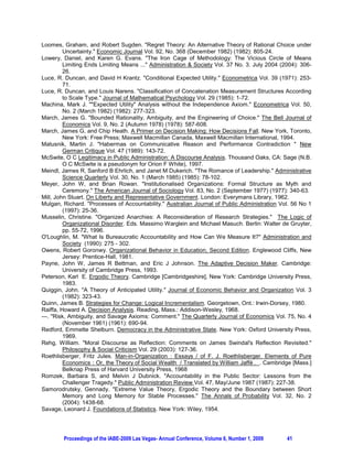 Loomes, Graham, and Robert Sugden. Regret Theory: An Alternative Theory of Rational Choice under
         Uncertainty. Economic Journal Vol. 92, No. 368 (December 1982) (1982): 805-24.
Lowery, Daniel, and Karen G. Evans. The Iron Cage of Methodology: The Vicious Circle of Means
         Limiting Ends Limiting Means ... Administration  Society Vol. 37 No. 3. July 2004 (2004): 306-
         26.
Luce, R. Duncan, and David H Krantz. Conditional Expected Utility. Econometrica Vol. 39 (1971): 253-
         71.
Luce, R. Duncan, and Louis Narens. Classification of Concatenation Measurement Structures According
         to Scale Type. Journal of Mathematical Psychology Vol. 29 (1985): 1-72.
Machina, Mark J. Expected Utility Analysis without the Independence Axiom. Econometrica Vol. 50,
         No. 2 (March 1982) (1982): 277-323.
March, James G. Bounded Rationality, Ambiguity, and the Engineering of Choice. The Bell Journal of
         Economics Vol. 9, No. 2 (Autumn 1978) (1978): 587-608.
March, James G, and Chip Heath. A Primer on Decision Making: How Decisions Fall. New York, Toronto,
         New York: Free Press; Maxwell Macmillan Canada, Maxwell Macmillan International, 1994.
Matusnik, Martin J. Habermas on Communicative Reason and Performance Contradiction  New
         German Critique Vol. 47 (1989): 143-72.
McSwite, O C Legitimacy in Public Administration: A Discourse Analysis. Thousand Oaks, CA: Sage (N.B.
         O C McSwite is a pseudonym for Orion F White), 1997.
Meindl, James R, Sanford B Ehrlich, and Janet M Dukerich. The Romance of Leadership. Administrative
         Science Quarterly Vol. 30, No. 1 (March 1985) (1985): 78-102.
Meyer, John W, and Brian Rowan. Institutionalised Organizations: Formal Structure as Myth and
         Ceremony. The American Journal of Sociology Vol. 83, No. 2 (September 1977) (1977): 340-63.
Mill, John Stuart. On Liberty and Representative Government. London: Everymans Library, 1962.
Mulgan, Richard. Processes of Accountability. Australian Journal of Public Administration Vol. 56 No 1
         (1997): 25-36.
Musselin, Christine. Organized Anarchies: A Reconsideration of Research Strategies. The Logic of
         Organizational Disorder. Eds. Massimo Warglein and Michael Masuch. Berlin: Walter de Gruyter,
         pp. 55-72, 1996.
O'Loughlin, M. What Is Bureaucratic Accountability and How Can We Measure It? Administration and
         Society (1990): 275 - 302.
Owens, Robert Goronwy. Organizational Behavior in Education, Second Edition. Englewood Cliffs, New
         Jersey: Prentice-Hall, 1981.
Payne, John W, James R Bettman, and Eric J Johnson. The Adaptive Decision Maker. Cambridge:
         University of Cambridge Press, 1993.
Peterson, Karl E. Ergodic Theory. Cambridge [Cambridgeshire], New York: Cambridge University Press,
         1983.
Quiggin, John. A Theory of Anticipated Utility. Journal of Economic Behavior and Organization Vol. 3
         (1982): 323-43.
Quinn, James B. Strategies for Change: Logical Incrementalism. Georgetown, Ont.: Irwin-Dorsey, 1980.
Raiffa, Howard A. Decision Analysis. Reading, Mass.: Addison-Wesley, 1968.
---. Risk, Ambiguity, and Savage Axioms: Comment. The Quarterly Journal of Economics Vol. 75, No. 4
         (November 1961) (1961): 690-94.
Redford, Emmette Shelburn. Democracy in the Administrative State. New York: Oxford University Press,
         1969.
Rehg, William. Moral Discourse as Reflection: Comments on James Swindal's Reflection Revisited.
         Philosophy  Social Criticism Vol. 29 (2003): 127-36.
Roethlisberger, Fritz Jules. Man-in-Organization : Essays / of F. J. Roethlisberger. Elements of Pure
         Economics : Or, the Theory of Social Wealth / Translated by William Jaffé . . Cambridge [Mass.]
         Belknap Press of Harvard University Press, 1968
Romzek, Barbara S, and Melvin J Dubnick. Accountability in the Public Sector: Lessons from the
         Challenger Tragedy. Public Administration Review Vol. 47, May/June 1987 (1987): 227-38.
Samorodrutsky, Gennady. Extreme Value Theory, Ergodic Theory and the Boundary between Short
         Memory and Long Memory for Stable Processes. The Annals of Probability Vol. 32, No. 2
         (2004): 1438-68.
Savage, Leonard J. Foundations of Statistics. New York: Wiley, 1954.




        Proceedings of the IABE-2009 Las Vegas- Annual Conference, Volume 6, Number 1, 2009    41
 