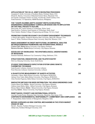 APPLICATION OF TOC IN U.S. ARMY’S RECRUITING PROCESSES                                 208
Amarpreet S. Kohli, University of Southern Maine, Portland, Maine, USA
Dinesh K. Sharma, University of Maryland Eastern Shore, Maryland, USA
Jon Gerold, Lieutenant Colonel, US Army, Fayetteville, North Carolina, USA
Frank Pastorino, V.P Operations, MBMI Resources, Philippines

THE T SHAPE DILEMMA (DEPTH AGAINST WIDTH) IN INDUSTRIAL                                214
ENGINEERING & MANAGEMENT CURRICULUM DESIGN AND ITS IMPLICATION
ON THE FINAL PROJECT’S OUTLINE
Moti Frank, HIT, Holon Institute of Technology, Holon, Israel
Sigal Kordova, Technion, Israel Institute of Technology, Haifa, Israel
Yacov Kedem, Shenkar College of Engineering and Design, Tel Aviv, Israel

PROMOTING COURSE RELEVANCY VIA STUDENT ENGAGEMENT TECHNIQUES                           219
J. Patrick McLaughlin, Northwest Missouri State University, Maryville, Missouri, USA
Jason T. White, Northwest Missouri State University, Maryville, Missouri, USA

RISKS ASSESSMENT IN CREDIT INSTITUTIONS: AN EMPIRICAL ANALYSIS                         224
BETWEEN ROMANIAN FRAMEWORK AND INTERNATIONAL MODELS
Cristina Palfi, Babes-Bolyai University, Cluj-Napoca, Romania
Mariana Muresan, Babes-Bolyai University, Cluj-Napoca, Romania

SOCIOLOGY OF KNOWLEDGE: THE EPISTEMOLOGICAL UNDERSTANDING                              233
OF BEHAVIORS
Solomon Fakinlede, Baltimore City Community College, Baltimore, USA

STRUCTURATION, EMANCIPATION, AND TELEPSYCHIATRY                                        236
Ook Lee, Hanyang University, Seoul, South Korea

STUDENT PERFORMANCE EXPECTATION SYSTEM USING GENETIC                                   241
FUZZIMETRIC TECHNIQUE
Issam Kouatli, Lebanese American University, Lebanon
Nouri Beyrouti, Lebanese American University, Lebanon

A QUANTITATIVE MEASUREMENT OF IAAER’S ACTIVITIES                                       246
Alexandra I. Mutiu, Babes Bolyai University, Cluj-Napoca, ROMANIA
Adriana Tiron Tudor, Babes Bolyai University, Cluj-Napoca, ROMANIA
Alina Nicoleta Pogacean, Babes Bolyai University, Cluj-Napoca, ROMANIA

INNOVATIVE METHOD FOR BEER DISTRIBUTION- THE URSUS BREWERIES CASE                      253
Ciprian Marcel Pop, Babes - Bolyai University, Cluj-Napoca, Romania
Andreea Ioana Maniu, Babes - Bolyai University, Cluj-Napoca, Romania
Monica Maria Zaharie, Babes - Bolyai University, Cluj-Napoca, Romania
Ioan Pop, Babes - Bolyai University, Cluj-Napoca, Romania

REMITTANCES: POVERTY AND DISTRIBUTIONAL EFFECTS                                        259
Luis San Vicente Portes, Montclair State University, Montclair, New Jersey, USA
CORPORATE ENVIRONMENTAL RESPONSIBILITY: COMMITMENT AND COMPLIANCE                      264
V. Ranganathan, Indian Institute of Management, Bangalore, India

MOVING AVERAGES AS RISK CONTROL MECHANISMS IN THE STOCK MARKET                         269
CRASH OF 2008
David L. Rayome, Northern Michigan University, USA
Abhijit Jain, Northern Michigan University, USA




                          IABE-2009 Las Vegas- Proceedings, Volume 6, Number 1, 2009         v
 