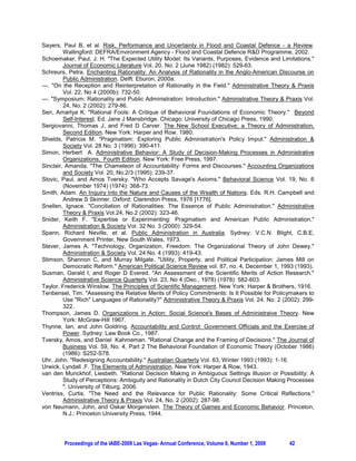 Sayers, Paul B, et al. Risk, Performance and Uncertainty in Flood and Coastal Defence - a Review.
         Wallingford: DEFRA/Environment Agency - Flood and Coastal Defence RD Programme, 2002.
Schoemaker, Paul, J. H. The Expected Utility Model: Its Variants, Purposes, Evidence and Limitations.
         Journal of Economic Literature Vol. 20, No. 2 (June 1982) (1982): 529-63.
Schreurs, Petra. Enchanting Rationality: An Analysis of Rationality in the Anglo-American Discourse on
         Public Administration. Delft: Eburon, 2000a.
---. On the Reception and Reinterpretation of Rationality in the Field. Administrative Theory  Praxis
         Vol. 22, No 4 (2000b): 732-50.
---. Symposium: Rationality and Public Administration: Introduction. Administrative Theory  Praxis Vol.
         24, No. 2 (2002): 279-86.
Sen, Amartya K. Rational Fools: A Critique of Behavioral Foundations of Economic Theory. Beyond
         Self-Interest. Ed. Jane J Mansbridge. Chicago: University of Chicago Press, 1990.
Sergiovanni, Thomas J, and Fred D Carver. The New School Executive; a Theory of Administration,
         Second Edition. New York: Harper and Row, 1980.
Shields, Patricia M. Pragmatism: Exploring Public Administration's Policy Imput. Administration 
         Society Vol. 28 No. 3 (1996): 390-411.
Simon, Herbert A. Administrative Behavior: A Study of Decision-Making Processes in Administrative
         Organizations, Fourth Edition. New York: Free Press, 1997.
Sinclair, Amanda. The Chameleon of Accountability: Forms and Discourses. Accounting Organizations
         and Society Vol. 20, No.2/3 (1995): 239-37.
Slovic, Paul, and Amos Tversky. Who Accepts Savage's Axioms. Behavioral Science Vol. 19, No. 6
         (November 1974) (1974): 368-73.
Smith, Adam. An Inquiry into the Nature and Causes of the Wealth of Nations. Eds. R.H. Campbell and
         Andrew S Skinner. Oxford: Clarendon Press, 1976 [1776].
Snellen, Ignace. Conciliation of Rationalities: The Essence of Public Administration. Administrative
         Theory  Praxis Vol.24, No.2 (2002): 323-46.
Snider, Keith F. Expertise or Experimenting: Pragmatism and American Public Administration.
         Administration  Society Vol. 32 No. 3 (2000): 329-54.
Spann, Richard Neville, et al. Public Administration in Australia. Sydney: V.C.N. Blight, C.B.E,
         Government Printer, New South Wales, 1973.
Stever, James A. Technology, Organization, Freedom: The Organizational Theory of John Dewey.
         Administration  Society Vol. 24 No. 4 (1993): 419-43.
Stimson, Shannon C, and Murray Milgate. Utility, Property, and Political Participation: James Mill on
         Democratic Reform. American Political Science Review vol. 87, no. 4, December 1, 1993 (1993).
Susman, Gerald I, and Roger D Evered. An Assessment of the Scientific Merits of Action Research.
         Administrative Science Quarterly Vol. 23, No 4 (Dec., 1978) (1978): 582-603.
Taylor, Frederick Winslow. The Principles of Scientific Management. New York: Harper  Brothers, 1916.
Tenbensel, Tim. Assessing the Relative Merits of Policy Commitments: Is It Possible for Policymakers to
         Use Rich Languages of Rationality? Administrative Theory  Praxis Vol. 24. No. 2 (2002): 299-
         322.
Thompson, James D. Organizations in Action: Social Science's Bases of Administraive Theory. New
         York: McGraw-Hill 1967.
Thynne, Ian, and John Goldring. Accountability and Control: Government Officials and the Exercise of
         Power. Sydney: Law Book Co., 1987.
Tversky, Amos, and Daniel Kahmeman. Rational Change and the Framing of Decisions. The Journal of
         Business Vol. 59, No. 4, Part 2 The Behavioral Foundation of Economic Theory (October 1986)
         (1986): S252-S78.
Uhr, John. Redesigning Accountability. Australian Quarterly Vol. 63, Winter 1993 (1993): 1-16.
Urwick, Lyndall .F. The Elements of Administration. New York: Harper  Row, 1943.
van den Munckhof, Liesbeth. Rational Decision Making in Ambiguous Settings Illusion or Possibility: A
         Study of Perceptions: Ambiguity and Rationality in Dutch City Council Decision Making Processes
         . University of Tilburg, 2006.
Ventriss, Curtis. The Need and the Relevance for Public Rationality: Some Critical Reflections.
         Administrative Theory  Praxis Vol. 24, No. 2 (2002): 287-98.
von Neumann, John, and Oskar Morgenstein. The Theory of Games and Economic Behavior. Princeton,
         N.J.: Princeton University Press, 1944.




        Proceedings of the IABE-2009 Las Vegas- Annual Conference, Volume 6, Number 1, 2009     42
 